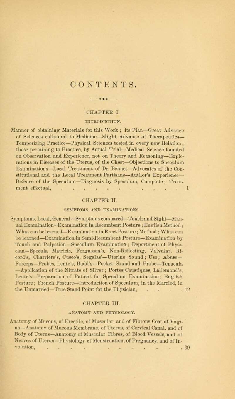 CONTENTS CHAPTER I. INTRODUCTION. Manner of obtaining Materials for this Work ; its Plan—Great Advance of Sciences collateral to Medicine—Slight Advance of Therapeutics— Temporizing Practice—Physical Sciences tested in every new Relation ; those pertaining to Practice, by Actual Trial—Medical Science founded on Observation and Experience, not on Theory and Reasoning—Explo- rations in Diseases of the Uterus, of the Chest—Objections to Speculum Examinations—Local Treatment of Dr. Bennet—Advocates of the Con- stitutional and the Local Treatment Partisans—Author's Experience— Defence of the Speculum—Diagnosis by Speculum, Complete; Treat- ment effectual, 1 CHAPTER II. SYMPTOMS AND EXAMINATIONS. Symptoms, Local, General—Symptoms compared—Touch and Sight—Man- ual Examination—Examination in Recumbent Posture ; English Method ; What can be learned—Examination in Erect Posture ; Method ; What can be learned—Examination in Semi-Recumbent Posture—Examination by Touch and Palpation—Speculum- Examination ; Deportment of Physi- cian—Specula Matricis, Fergusson's, Non-Reflecting, Valvular, Re- cord's, Charriere's, disco's, Segalas'—Uterine Sound; Use; Abuse- Forceps—Probes, Lente's, Budd's—Pocket Sound and Probe—Tenacula —Application of the Nitrate of Silver ; Portes Caustiques, Lallemand's, Lente's—Preparation of Patient for Speculum Examination ; English Posture ; French Posture—Introduction of Speculum, in the Married, in the Unmarried—True Stand-Point for the Physician, . . . .12 CHAPTER III. ANATOMY AND PHYSIOLOGY. Anatomy of Mucous, of Erectile, of Muscular, and of Fibrous Coat of Vagi- na—Anatomy of Mucous Membrane, of Uterus, of Cervical Canal, and of Body of Uterus—Anatomy of Muscular Fibres, of Blood Vessels, and of Nerves of Uterus—Physiology of Menstruation, of Pregnancy, and of In- volution, .... 39