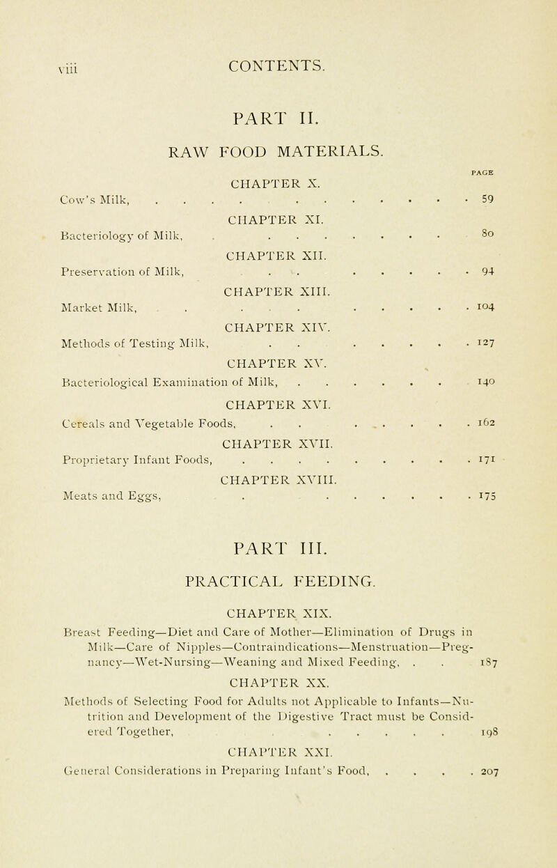 PART II. RAW FOOD MATERIALS. PAGE CHAPTER X. Cow's Milk 59 CHAPTER XI. Bacteriology of Milk, 8o CHAPTER XII. Preservation of Milk, . . 94 CHAPTER XIII. Market Milk, . . . 104 CHAPTER XIV. Methods of Testing Milk, . 127 CHAPTER XV. Bacteriological Examination of Milk, 14° CHAPTER XVI. Cereals and Vegetable Foods, . . ...... 162 CHAPTER XVII. Proprietary Infant Foods, 171 CHAPTER XVIII. Meats and Eggs, . 175 PART III. PRACTICAL FEEDING. CHAPTER XIX. Breast Feeding—Diet and Care of Mother—Elimination of Drugs in Milk—Care of Nipples—Contraindications—Menstruation—Preg- nancy—Wet-Nursing—Weaning and Mixed Feeding, . . 1S7 CHAPTER XX. Methods of Selecting Food for Adults not Applicable to Infants—Nu- trition and Development of the Digestive Tract must be Consid- ered Together, ..... 19S CHAPTER XXI. General Considerations in Preparing Infant's Food 207