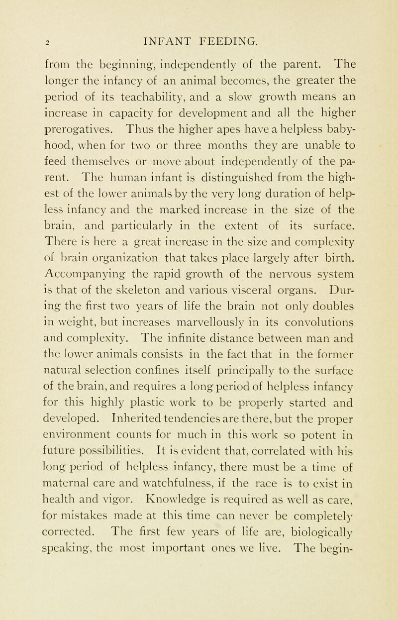 from the beginning, independently of the parent. The longer the infancy of an animal becomes, the greater the period of its teachability, and a slow growth means an increase in capacity for development and all the higher prerogatives. Thus the higher apes have a helpless baby- hood, when for two or three months they are unable to feed themselves or move about independently of the pa- rent. The human infant is distinguished from the high- est of the lower animals by the very long duration of help- less infancy and the marked increase in the size of the brain, and particularly in the extent of its surface. There is here a great increase in the size and complexity of brain organization that takes place largely after birth. Accompanying the rapid growth of the nervous system is that of the skeleton and various visceral organs. Dur- ing the first two years of life the brain not only doubles in weight, but increases marvellously in its convolutions and complexity. The infinite distance between man and the lower animals consists in the fact that in the former natural selection confines itself principally to the surface of the brain, and requires a long period of helpless infancy for this highly plastic work to be properly started and developed. Inherited tendencies are there, but the proper environment counts for much in this work so potent in future possibilities. It is evident that, correlated with his long period of helpless infancy, there must be a time of maternal care and watchfulness, if the race is to exist in health and vigor. Knowledge is required as well as care, for mistakes made at this time can never be completely corrected. The first few years of life are, biologically speaking, the most important ones we live. The begin-