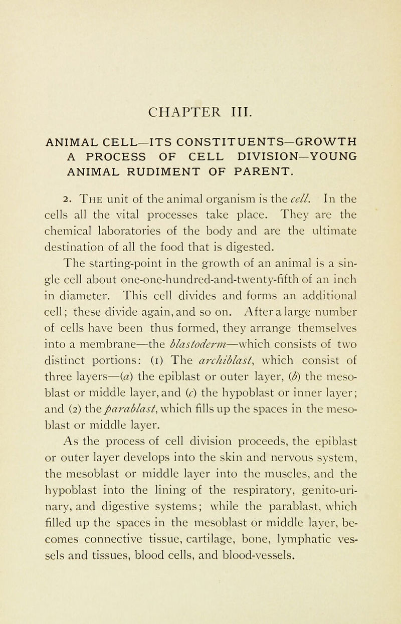 ANIMAL CELL—ITS CONSTITUENTS—GROWTH A PROCESS OF CELL DIVISION—YOUNG ANIMAL RUDIMENT OF PARENT. 2. The unit of the animal organism is the cell. In the cells all the vital processes take place. They are the chemical laboratories of the body and are the ultimate destination of all the food that is digested. The starting-point in the growth of an animal is a sin- gle cell about one-one-hundred-and-twenty-fifth of an inch in diameter. This cell divides and forms an additional cell; these divide again, and so on. After a large number of cells have been thus formed, they arrange themselves into a membrane—the blastoderm—which consists of two distinct portions: (i) The archiblast, which consist of three layers—{a) the epiblast or outer layer, (b) the meso- blast or middle layer,and (c) the hypoblast or inner layer; and (2) Xh&fiarablast, which fills up the spaces in the meso- blast or middle layer. As the process of cell division proceeds, the epiblast or outer layer develops into the skin and nervous system, the mesoblast or middle layer into the muscles, and the hypoblast into the lining of the respiratory, genitouri- nary, and digestive systems; while the parablast, which filled up the spaces in the mesoblast or middle layer, be- comes connective tissue, cartilage, bone, lymphatic ves- sels and tissues, blood cells, and blood-vessels.