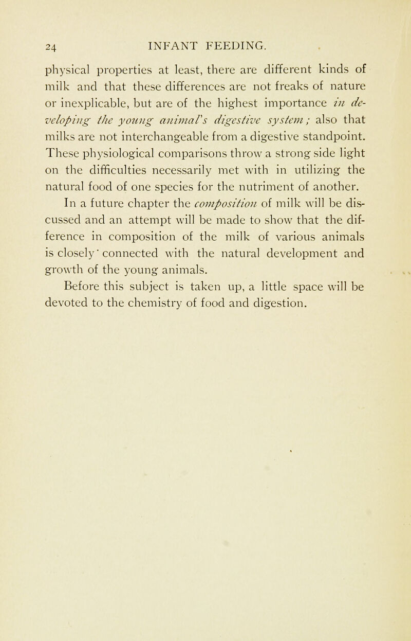 physical properties at least, there are different kinds of milk and that these differences are not freaks of nature or inexplicable, but are of the highest importance in de- veloping the young animal's digestive system; also that milks are not interchangeable from a digestive standpoint. These physiological comparisons throw a strong side light on the difficulties necessarily met with in utilizing the natural food of one species for the nutriment of another. In a future chapter the composition of milk will be dis- cussed and an attempt will be made to show that the dif- ference in composition of the milk of various animals is closely' connected with the natural development and growth of the young animals. Before this subject is taken up, a little space will be devoted to the chemistry of food and digestion.