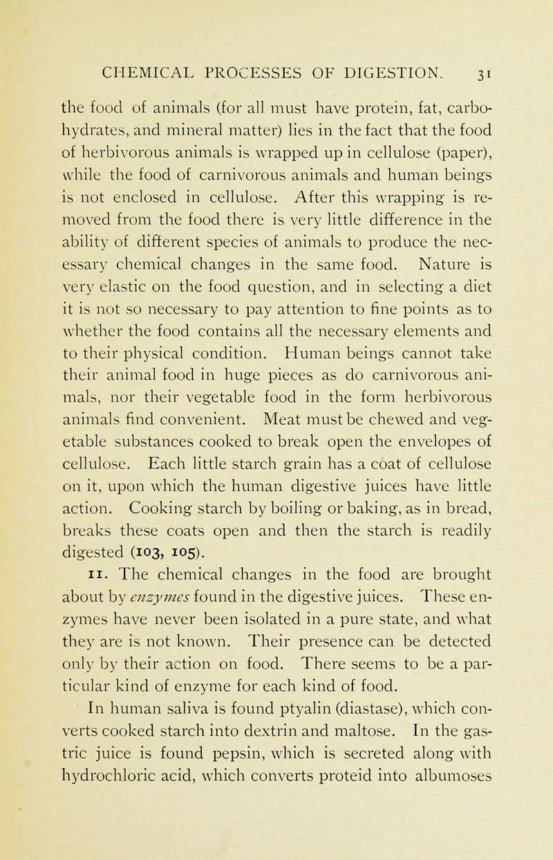 the food of animals (for all must have protein, fat, carbo- hydrates, and mineral matter) lies in the fact that the food of herbivorous animals is wrapped up in cellulose (paper), while the food of carnivorous animals and human beings is not enclosed in cellulose. After this wrapping is re- moved from the food there is very little difference in the ability of different species of animals to produce the nec- essary chemical changes in the same food. Nature is very elastic on the food question, and in selecting a diet it is not so necessary to pay attention to fine points as to whether the food contains all the necessary elements and to their physical condition. Human beings cannot take their animal food in huge pieces as do carnivorous ani- mals, nor their vegetable food in the form herbivorous animals find convenient. Meat must be chewed and veg- etable substances cooked to break open the envelopes of cellulose. Each little starch grain has a coat of cellulose on it, upon which the human digestive juices have little action. Cooking starch by boiling or baking, as in bread, breaks these coats open and then the starch is readily digested (103, 105). 11. The chemical changes in the food are brought about by enzymes found in the digestive juices. These en- zymes have never been isolated in a pure state, and what they are is not known. Their presence can be detected only by their action on food. There seems to be a par- ticular kind of enzyme for each kind of food. In human saliva is found ptyalin (diastase), which con- verts cooked starch into dextrin and maltose. In the gas- tric juice is found pepsin, which is secreted along with hydrochloric acid, which converts proteid into albumoses