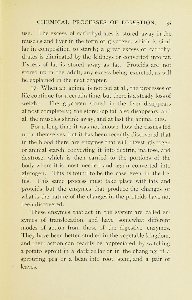 use. The excess of carbohydrates is stored away in the muscles and liver in the form of glycogen, which is simi- lar in composition to starch; a great excess of carbohy- drates is eliminated by the kidneys or converted into fat. Excess of fat is stored away as fat. Proteicls are not stored up in the adult, any excess being excreted, as will be explained in the next chapter. 17. When an animal is not fed at all, the processes of life continue for a certain time, but there is a steady loss of weight. The glycogen stored in the liver disappears almost completely; the stored-up fat also disappears, and all the muscles shrink away, and at last the animal dies. For a long time it was not known how the tissues fed upon themselves, but it has been recently discovered that in the blood there are enzymes that will digest glycogen or animal starch, converting it into dextrin, maltose, and dextrose, which is then carried to the portions of the body where it is most needed and again converted into glycogen. This is found to be the case even in the fce- tus. This same process must take place with fats and proteicls, but the enzymes that produce the changes or what is the nature of the changes in the proteids have not been discovered. These enzymes that act in the system are called en- zymes of translocation, and have somewhat different modes of action from those of the digestive enzymes. They have been better studied in the vegetable kingdom, and their action can readily be appreciated by watching a potato sprout in a dark cellar or in the changing of a sprouting pea or a bean into root, stem, and a pair of leaves.
