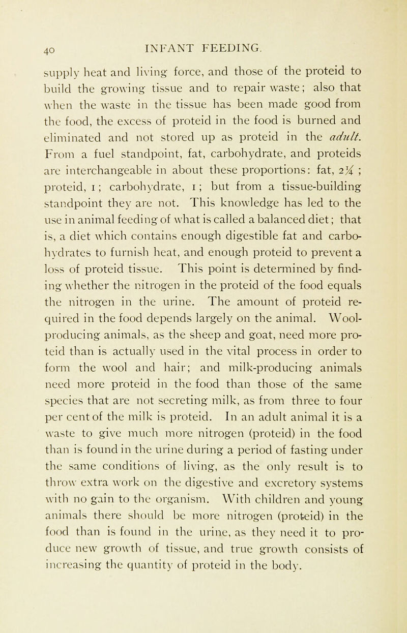 supply heat and living force, and those of the proteid to build the growing tissue and to repair waste; also that when the waste in the tissue has been made good from the food, the excess of proteid in the food is burned and eliminated and not stored up as proteid in the adult. From a fuel standpoint, fat, carbohydrate, and proteids are interchangeable in about these proportions: fat, 2% ', proteid, 1; carbohydrate, 1 ; but from a tissue-building standpoint they are not. This knowledge has led to the use in animal feeding of what is called a balanced diet; that is, a diet which contains enough digestible fat and carbo- hydrates to furnish heat, and enough proteid to prevent a loss of proteid tissue. This point is determined by find- ing whether the nitrogen in the proteid of the food equals the nitrogen in the urine. The amount of proteid re- quired in the food depends largely on the animal. Wool- producing animals, as the sheep and goat, need more pro- teid than is actually used in the vital process in order to form the wool and hair; and milk-producing animals need more proteid in the food than those of the same species that are not secreting milk, as from three to four per cent of the milk is proteid. In an adult animal it is a waste to give much more nitrogen (proteid) in the food than is found in the urine during a period of fasting under the same conditions of living, as the only result is to throw extra work on the digestive and excretory systems with no gain to the organism. With children and young animals there should be more nitrogen (proteid) in the food than is found in the urine, as they need it to pro- duce new growth of tissue, and true growth consists of increasing the quantity of proteid in the body.