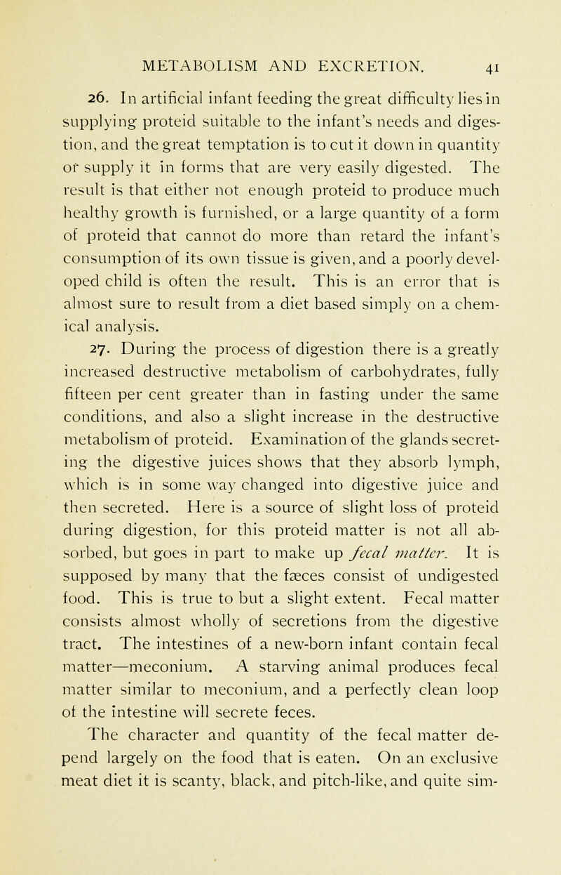 26. In artificial infant feeding the great difficulty lies in supplying proteid suitable to the infant's needs and diges- tion, and the great temptation is to cut it clown in quantity or supply it in forms that are very easily digested. The result is that either not enough proteid to produce much healthy growth is furnished, or a large quantity of a form of proteid that cannot do more than retard the infant's consumption of its own tissue is given, and a poorly devel- oped child is often the result. This is an error that is almost sure to result from a diet based simply on a chem- ical analysis. 27. During the process of digestion there is a greatly increased destructive metabolism of carbohydrates, fully fifteen per cent greater than in fasting under the same conditions, and also a slight increase in the destructive metabolism of proteid. Examination of the glands secret- ing the digestive juices shows that they absorb lymph, which is in some way changed into digestive juice and then secreted. Here is a source of slight loss of proteid during digestion, for this proteid matter is not all ab- sorbed, but goes in part to make up fecal matter. It is supposed by many that the feces consist of undigested food. This is true to but a slight extent. Fecal matter consists almost wholly of secretions from the digestive tract. The intestines of a new-born infant contain fecal matter—meconium. A starving animal produces fecal matter similar to meconium, and a perfectly clean loop of the intestine will secrete feces. The character and quantity of the fecal matter de- pend largely on the food that is eaten. On an exclusive meat diet it is scanty, black, and pitch-like, and quite sim-