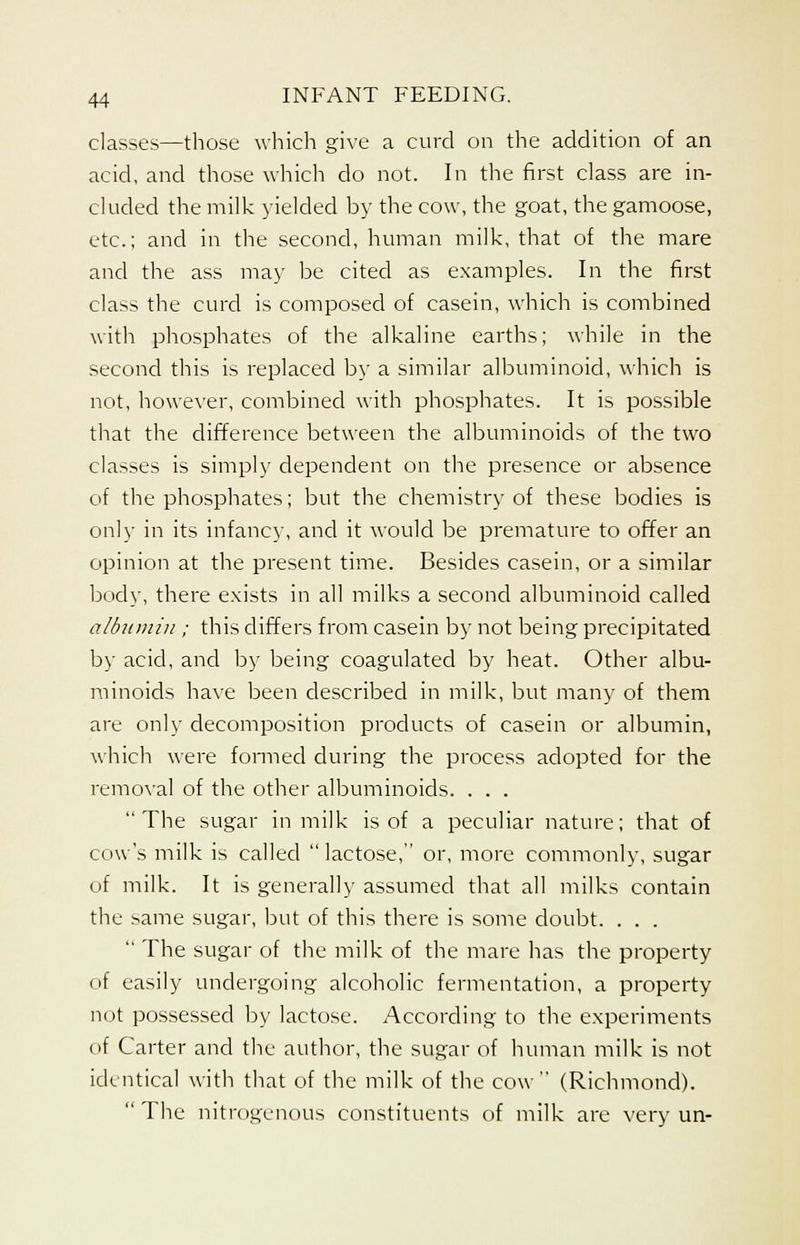 classes—those which give a curd on the addition of an acid, and those which do not. In the first class are in- cluded the milk yielded by the cow, the goat, the gamoose, etc.; and in the second, human milk, that of the mare and the ass may be cited as examples. In the first class the curd is composed of casein, which is combined with phosphates of the alkaline earths; while in the second this is replaced by a similar albuminoid, which is not, however, combined with phosphates. It is possible that the difference between the albuminoids of the two classes is simply dependent on the presence or absence of the phosphates; but the chemistry of these bodies is only in its infancy, and it would be premature to offer an opinion at the present time. Besides casein, or a similar body, there exists in all milks a second albuminoid called albumin ; this differs from casein by not being precipitated by acid, and by being coagulated by heat. Other albu- minoids have been described in milk, but many of them are only decomposition products of casein or albumin, which were formed during the process adopted for the removal of the other albuminoids. . . . The sugar in milk is of a peculiar nature; that of cow's milk is called  lactose,'' or, more commonly, sugar of milk. It is generally assumed that all milks contain the same sugar, but of this there is some doubt. . . .  The sugar of the milk of the mare lias the property (if easily undergoing alcoholic fermentation, a property not possessed by lactose. According to the experiments of Carter and the author, the sugar of human milk is not identical with that of the milk of the cow (Richmond).  The nitrogenous constituents of milk are very un-