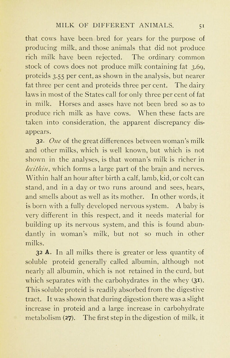 that cows have been bred for years for the purpose of producing milk, and those animals that did not produce rich milk have been rejected. The ordinary common stock of cows does not produce milk containing fat 3.69, proteids 3.55 per cent, as shown in the analysis, but nearer fat three per cent and proteids three per cent. The dairy laws in most of the States call for only three per cent of fat in milk. Horses and asses have not been bred so as to produce rich milk as have cows. When these facts are taken into consideration, the apparent discrepancy dis- appears. 32. One of the great differences between woman's milk and other milks, which is well known, but which is not shown in the analyses, is that woman's milk is richer in lecithin, which forms a large part of the brain and nerves. Within half an hour after birth a calf, lamb, kid, or colt can stand, and in a day or two runs around and sees, hears, and smells about as well as its mother. In other words, it is born with a fully developed nervous system. A baby is very different in this respect, and it needs material for building up its nervous system, and this is found abun- dantly in woman's milk, but not so much in other milks. 32 A. In all milks there is greater or less quantity of soluble proteid generally called albumin, although not nearly all albumin, which is not retained in the curd, but which separates with the carbohydrates in the whey (31). This soluble proteid is readily absorbed from the digestive tract. It was shown that during digestion there was a slight increase in proteid and a large increase in carbohydrate metabolism (27). The first step in the digestion of milk, it