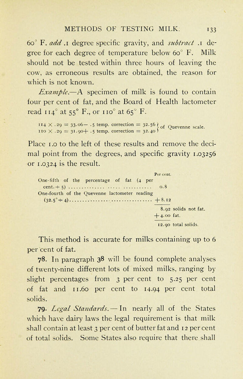 60 F. add .1 degree specific gravity, and subtract .1 de- gree for each degree of temperature below 60 ° F. Milk should not be tested within three hours of leaving the cow, as erroneous results are obtained, the reason for which is not known. Example.—A specimen of milk is found to contain four per cent of fat, and the Board of Health lactometer read 1140 at 550 F., or 110° at 65° F. 114 X -2Q = 33.06— .5 temp, correction = 32.56 ) , „ , ^ ^ JJ ■> v j -1 1 0f Quevenne scale. no X -29 = 31.90-)- .5 temp, correction = 32.40 ) Place 1.0 to the left of these results and remove the deci- mal point from the degrees, and specific gravity 1.03256 or 1.0324 is the result. Per cent. One-fifth of the percentage of fat (4 per cent, -h 5) 0.8 One-fourth of the Quevenne lactometer reading (32.5°-^ 4) +8.12 8.92 solids not fat. -(-4.00 fat. 12.90 total solids. This method is accurate for milks containing up to 6 per cent of fat. 78. In paragraph 38 will be found complete analyses of twenty-nine different lots of mixed milks, ranging by slight percentages from 3 per cent to 5.25 per cent of fat and 11.60 per cent to 14-94 per cent total solids. 79- Legal Standards. — In nearly all of the States which have dairy laws the legal requirement is that milk shall contain at least 3 per cent of butter fat and 12 per cent of total solids. Some States also require that there shall