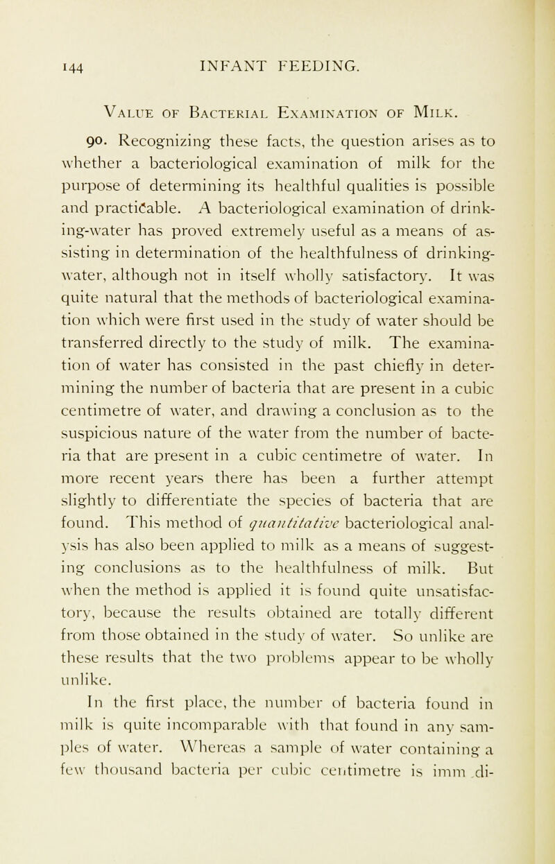 Value of Bacterial Examination of Milk. 90. Recognizing these facts, the question arises as to whether a bacteriological examination of milk for the purpose of determining its healthful qualities is possible and practicable. A bacteriological examination of drink- ing-water has proved extremely useful as a means of as- sisting in determination of the healthfulness of drinking- water, although not in itself wholly satisfactory. It was quite natural that the methods of bacteriological examina- tion which were first used in the study of water should be transferred directly to the study of milk. The examina- tion of water has consisted in the past chiefly in deter- mining the number of bacteria that are present in a cubic centimetre of water, and drawing a conclusion as to the suspicious nature of the water from the number of bacte- ria that are present in a cubic centimetre of water. In more recent years there has been a further attempt slightly to differentiate the species of bacteria that are found. This method of quantitative bacteriological anal- ysis has also been applied to milk as a means of suggest- ing conclusions as to the healthfulness of milk. But when the method is applied it is found quite unsatisfac- tory, because the results obtained are totally different from those obtained in the study of water. So unlike are these results that the two problems appear to be wholly unlike. In the first place, the number of bacteria found in milk is quite incomparable with that found in any sam- ples of water. Whereas a sample of water containing a few thousand bacteria per cubic centimetre is imm di-