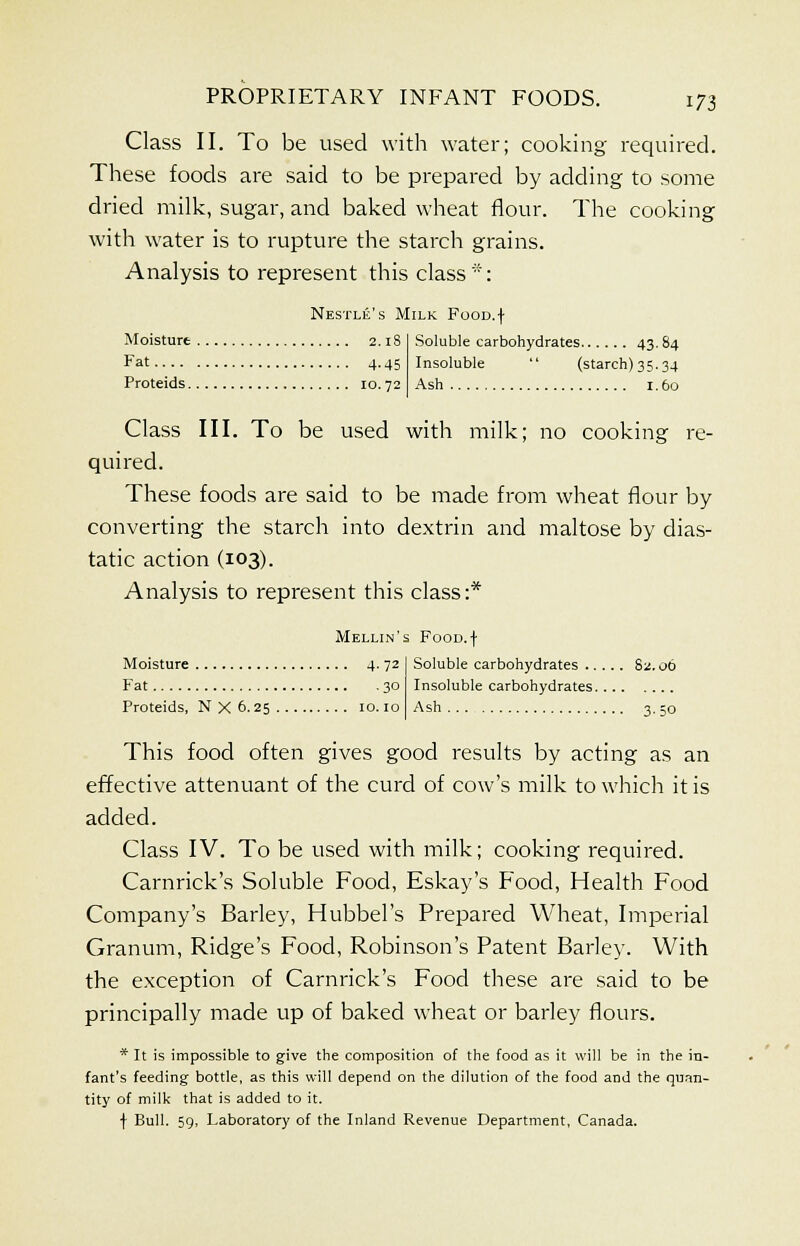 Class II. To be used with water; cooking required. These foods are said to be prepared by adding to some dried milk, sugar, and baked wheat flour. The cooking with water is to rupture the starch grains. Analysis to represent this class *: Nestle's Milk FooD.f Moisture 2.18 F»t 4-45 Proteids 10.72 Soluble carbohydrates 4384 Insoluble  (starch) 35.34 Ash 1.60 Class III. To be used with milk; no cooking re- quired. These foods are said to be made from wheat flour by converting the starch into dextrin and maltose by dias- tatic action (103). Analysis to represent this class:* Mellin's FooD.f Moisture 4. 72 Fat 30 Proteids, N X 6.25 10.10 Soluble carbohydrates 82.06 Insoluble carbohydrates Ash 3. 50 This food often gives good results by acting as an effective attenuant of the curd of cow's milk to which it is added. Class IV. To be used with milk; cooking required. Carnrick's Soluble Food, Eskay's Food, Health Food Company's Barley, Hubbel's Prepared Wheat, Imperial Granum, Ridge's Food, Robinson's Patent Barley. With the exception of Carnrick's Food these are said to be principally made up of baked wheat or barley flours. * It is impossible to give the composition of the food as it will be in the in- fant's feeding bottle, as this will depend on the dilution of the food and the quan- tity of milk that is added to it. f Bull. 59, Laboratory of the Inland Revenue Department, Canada.