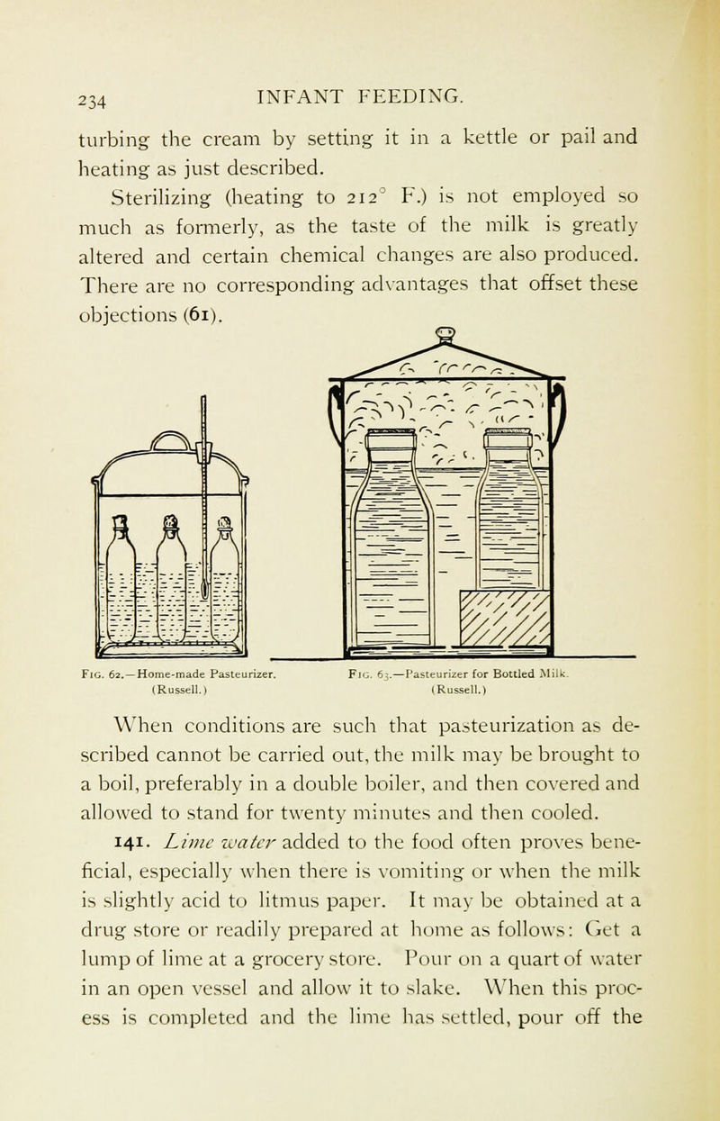 turbing the cream by setting it in a kettle or pail and heating as just described. Sterilizing (heating to 2120 F.) is not employed so much as formerly, as the taste of the milk is greatly altered and certain chemical changes are also produced. There are no corresponding advantages that offset these objections (61). Fig. 62. —Home-made Pasteurizer. (Russell.) When conditions are such that pasteurization as de- scribed cannot be carried out, the milk may be brought to a boil, preferably in a double boiler, and then covered and allowed to stand for twenty minutes and then cooled. 141. Lime water added to the food often proves bene- ficial, especially when there is vomiting or when the milk is slightly acid to litmus paper. It may be obtained at a drug store or readily prepared at home as follows: Get a lump of lime at a grocery store. Pour on a quart of water in an open vessel and allow it to slake. When this proc- ess is completed and the lime has settled, pour off the