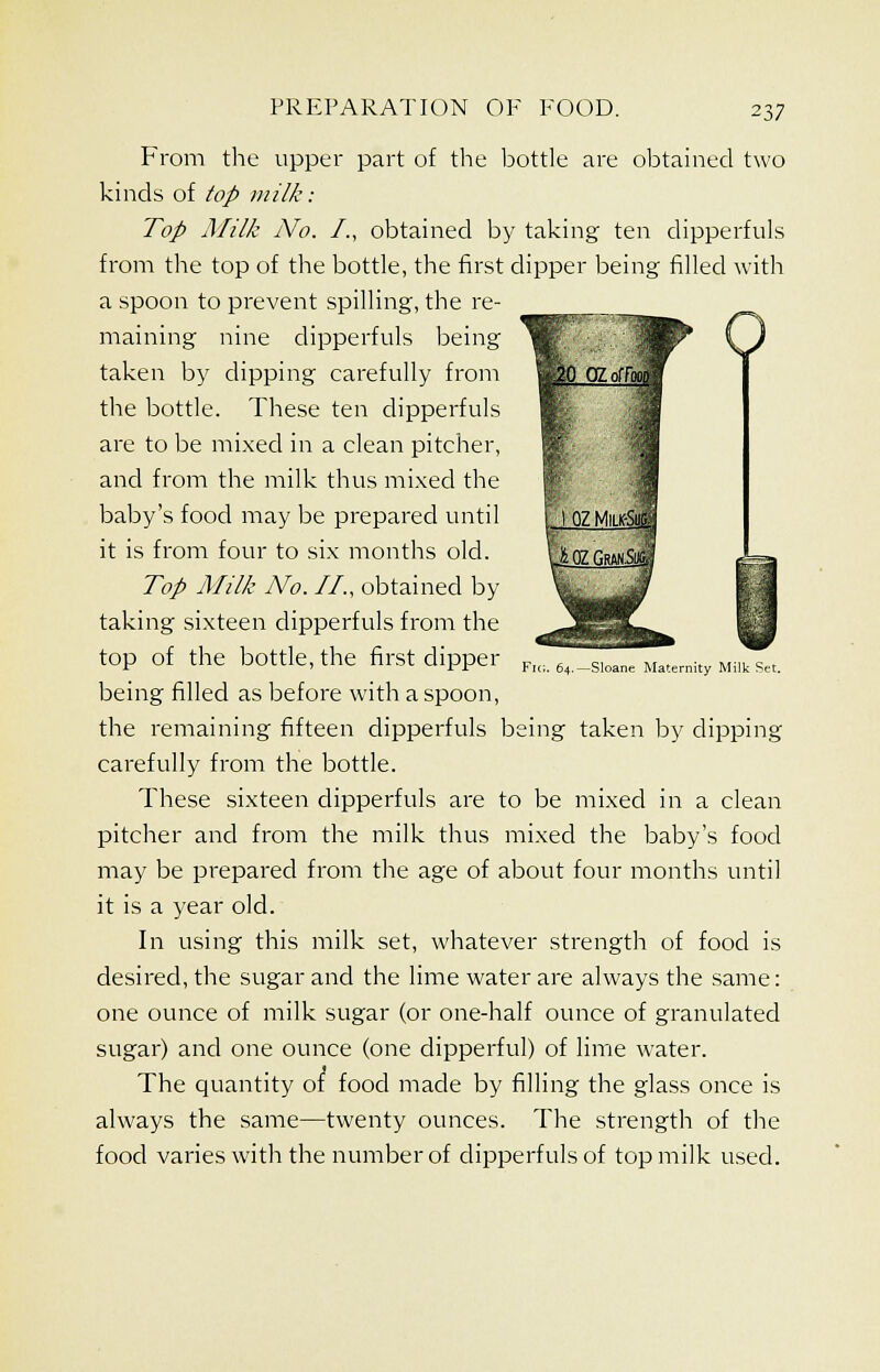 From the upper part of the bottle are obtained two kinds of top milk: Top Milk No. /., obtained by taking ten dipperfuls from the top of the bottle, the first dipper being filled with a spoon to prevent spilling, the re- maining nine dipperfuls being taken by dipping carefully from the bottle. These ten dipperfuls are to be mixed in a clean pitcher, and from the milk thus mixed the baby's food may be prepared until it is from four to six months old. Top Milk No. II., obtained by taking sixteen dipperfuls from the top of the bottle, the first clipper being filled as before with a spoon, the remaining fifteen dipperfuls being taken by clipping carefully from the bottle. These sixteen dipperfuls are to be mixed in a clean pitcher and from the milk thus mixed the baby's food may be prepared from the age of about four months until it is a year old. In using this milk set, whatever strength of food is desired, the sugar and the lime water are always the same: one ounce of milk sugar (or one-half ounce of granulated sugar) and one ounce (one dipperful) of lime water. The quantity of food made by filling the glass once is always the same—twenty ounces. The strength of the food varies with the number of dipperfuls of top milk used. Fit;. 64.—Sloane Maternity Milk Set.