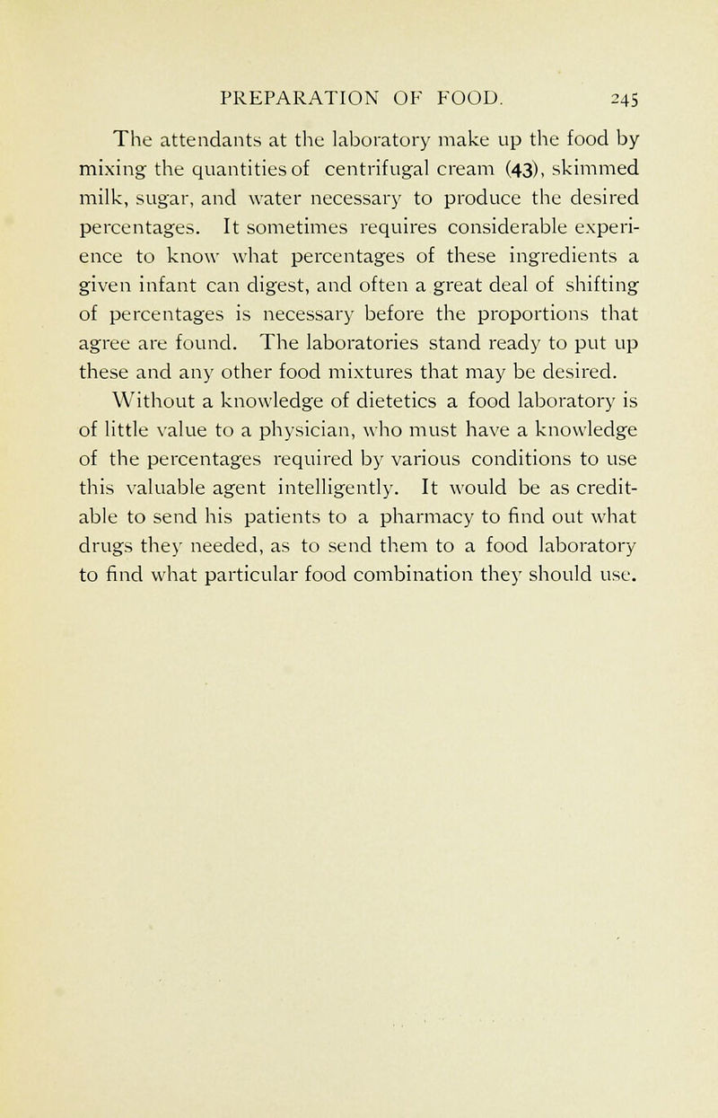 The attendants at the laboratory make up the food by mixing the quantities of centrifugal cream (43), skimmed milk, sugar, and water necessary to produce the desired percentages. It sometimes requires considerable experi- ence to know what percentages of these ingredients a given infant can digest, and often a great deal of shifting of percentages is necessary before the proportions that agree are found. The laboratories stand ready to put up these and any other food mixtures that may be desired. Without a knowledge of dietetics a food laboratory is of little value to a physician, who must have a knowledge of the percentages required by various conditions to use this valuable agent intelligently. It would be as credit- able to send his patients to a pharmacy to find out what drugs they needed, as to send them to a food laboratory to find what particular food combination they should use.