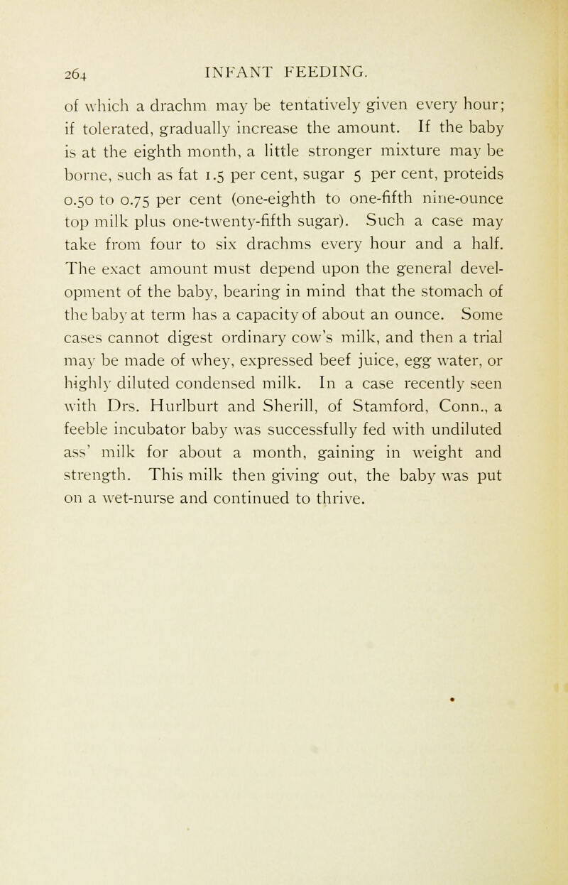 of which a drachm may be tentatively given every hour; if tolerated, gradually increase the amount. If the baby is at the eighth month, a little stronger mixture may be borne, such as fat 1.5 per cent, sugar 5 per cent, proteids 0.50 to 0.75 per cent (one-eighth to one-fifth nine-ounce top milk plus one-twenty-fifth sugar). Such a case may take from four to six drachms every hour and a half. The exact amount must depend upon the general devel- opment of the baby, bearing in mind that the stomach of the baby at term has a capacity of about an ounce. Some cases cannot digest ordinary cow's milk, and then a trial may be made of whey, expressed beef juice, egg water, or highly diluted condensed milk. In a case recently seen with Drs. Hurlburt and Sherill, of Stamford, Conn., a feeble incubator baby was successfully fed with undiluted ass' milk for about a month, gaining in weight and strength. This milk then giving out, the baby was put on a wet-nurse and continued to thrive.