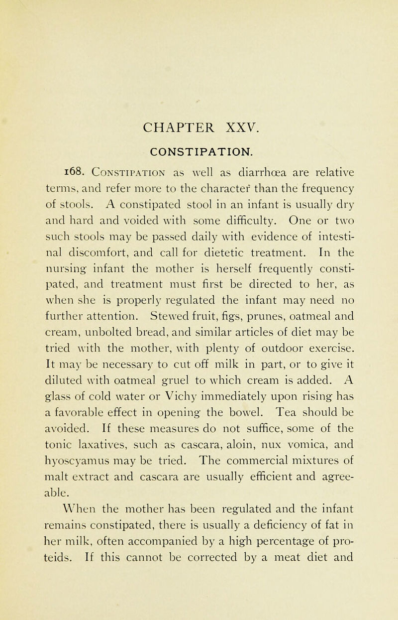 CONSTIPATION. 168. Constipation as well as diarrhoea are relative terms, and refer more to the character than the frequency of stools. A constipated stool in an infant is usually dry and hard and voided with some difficulty. One or two such stools may be passed daily with evidence of intesti- nal discomfort, and call for dietetic treatment. In the nursing infant the mother is herself frequently consti- pated, and treatment must first be directed to her, as when she is properly regulated the infant may need no further attention. Stewed fruit, figs, prunes, oatmeal and cream, unbolted bread, and similar articles of diet may be tried with the mother, with plenty of outdoor exercise. It may be necessary to cut off milk in part, or to give it diluted with oatmeal gruel to which cream is added. A glass of cold water or Vichy immediately upon rising has a favorable effect in opening the bowel. Tea should be avoided. If these measures do not suffice, some of the tonic laxatives, such as cascara, aloin, mix vomica, and hyoscyamus may be tried. The commercial mixtures of malt extract and cascara are usually efficient and agree- able. When the mother has been regulated and the infant remains constipated, there is usually a deficiency of fat in her milk, often accompanied by a high percentage of pro- teids. If this cannot be corrected by a meat diet and
