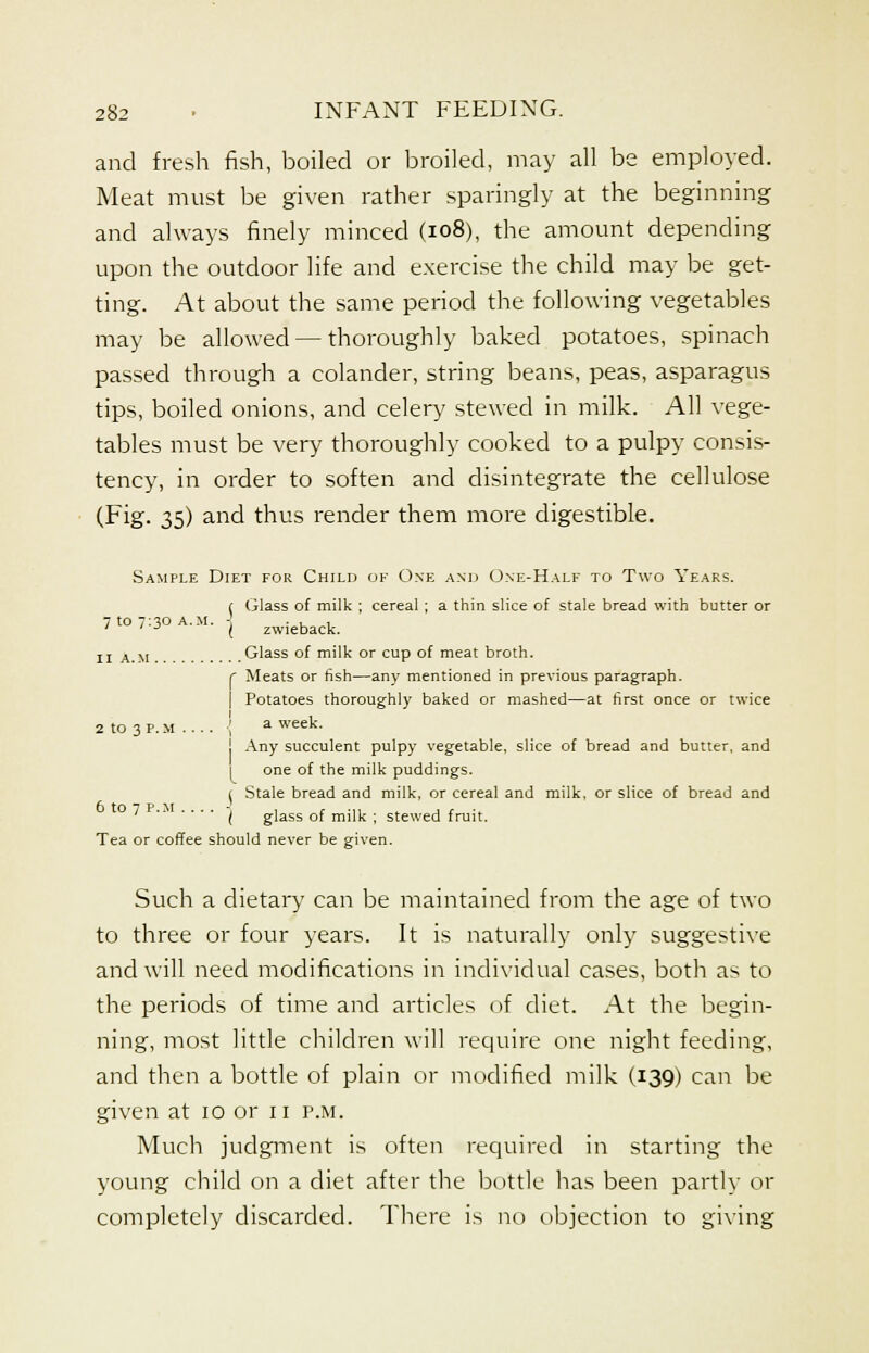 and fresh fish, boiled or broiled, may all be employed. Meat must be given rather sparingly at the beginning and always finely minced (108), the amount depending upon the outdoor life and exercise the child may be get- ting. At about the same period the following vegetables may be allowed — thoroughly baked potatoes, spinach passed through a colander, string beans, peas, asparagus tips, boiled onions, and celery stewed in milk. All vege- tables must be very thoroughly cooked to a pulpy consis- tency, in order to soften and disintegrate the cellulose (Fig. 35) and thus render them more digestible. Sample Diet for Child of One and One-Half to Two Years. ( Glass of milk ; cereal; a thin slice of stale bread with butter or 7 to 7:30 a.m. - . , , ' ' J ( zwieback. II A.M.. Glass of milk or cup of meat broth. r Meats or fish—any mentioned in previous paragraph. I Potatoes thoroughly baked or mashed—at first once or twice 2 to 3 P. M ... . \ a week. j Any succulent pulpy vegetable, slice of bread and butter, and one of the milk puddings. ( Stale bread and milk, or cereal and milk, or slice of bread and ' ( glass of milk ; stewed fruit. Tea or coffee should never be given. Such a dietary can be maintained from the age of two to three or four years. It is naturally only suggestive and will need modifications in individual cases, both as to the periods of time and articles of diet. At the begin- ning, most little children will require one night feeding, and then a bottle of plain or modified milk (139) can be given at to or n p.m. Much judgment is often required in starting the young child on a diet after the bottle has been partly or completely discarded. There is no objection to giving