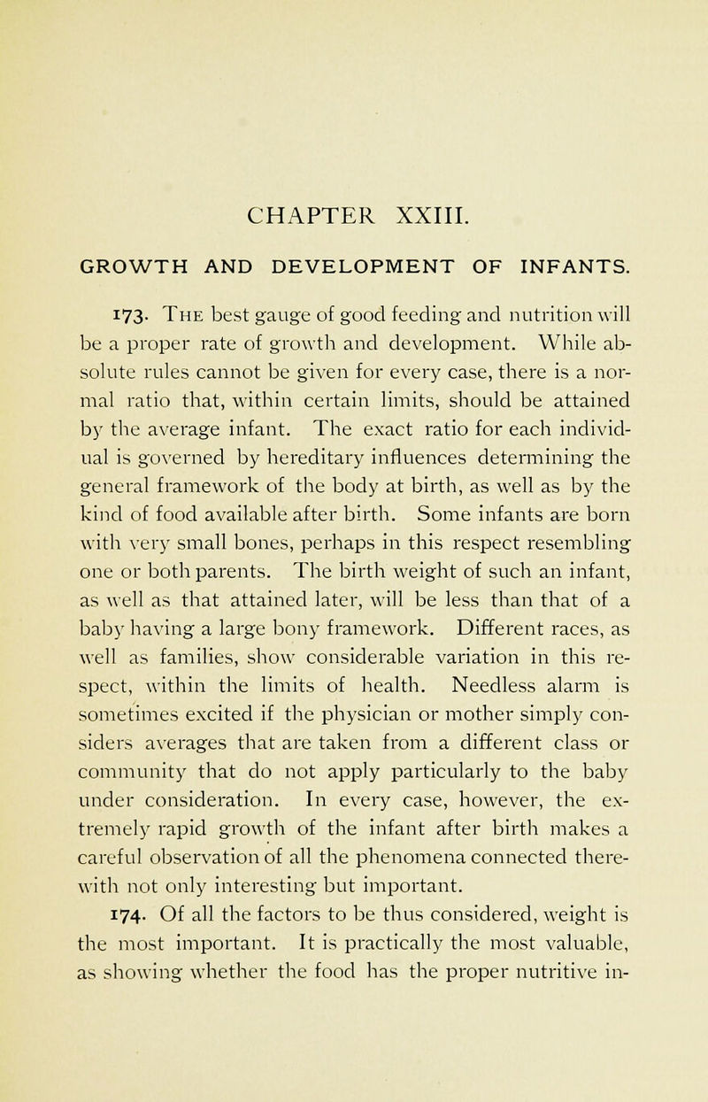 CHAPTER XXIII. GROWTH AND DEVELOPMENT OF INFANTS. 173. The best gauge of good feeding and nutrition will be a proper rate of growth and development. While ab- solute rules cannot be given for every case, there is a nor- mal ratio that, within certain limits, should be attained by the average infant. The exact ratio for each individ- ual is governed by hereditary influences determining the general framework of the body at birth, as well as by the kind of food available after birth. Some infants are born with very small bones, perhaps in this respect resembling one or both parents. The birth weight of such an infant, as well as that attained later, will be less than that of a baby having a large bony framework. Different races, as well as families, show considerable variation in this re- spect, within the limits of health. Needless alarm is sometimes excited if the physician or mother simply con- siders averages that are taken from a different class or community that do not apply particularly to the baby under consideration. In every case, however, the ex- tremely rapid growth of the infant after birth makes a careful observation of all the phenomena connected there- with not only interesting but important. 174. Of all the factors to be thus considered, weight is the most important. It is practically the most valuable, as showing whether the food has the proper nutritive in-