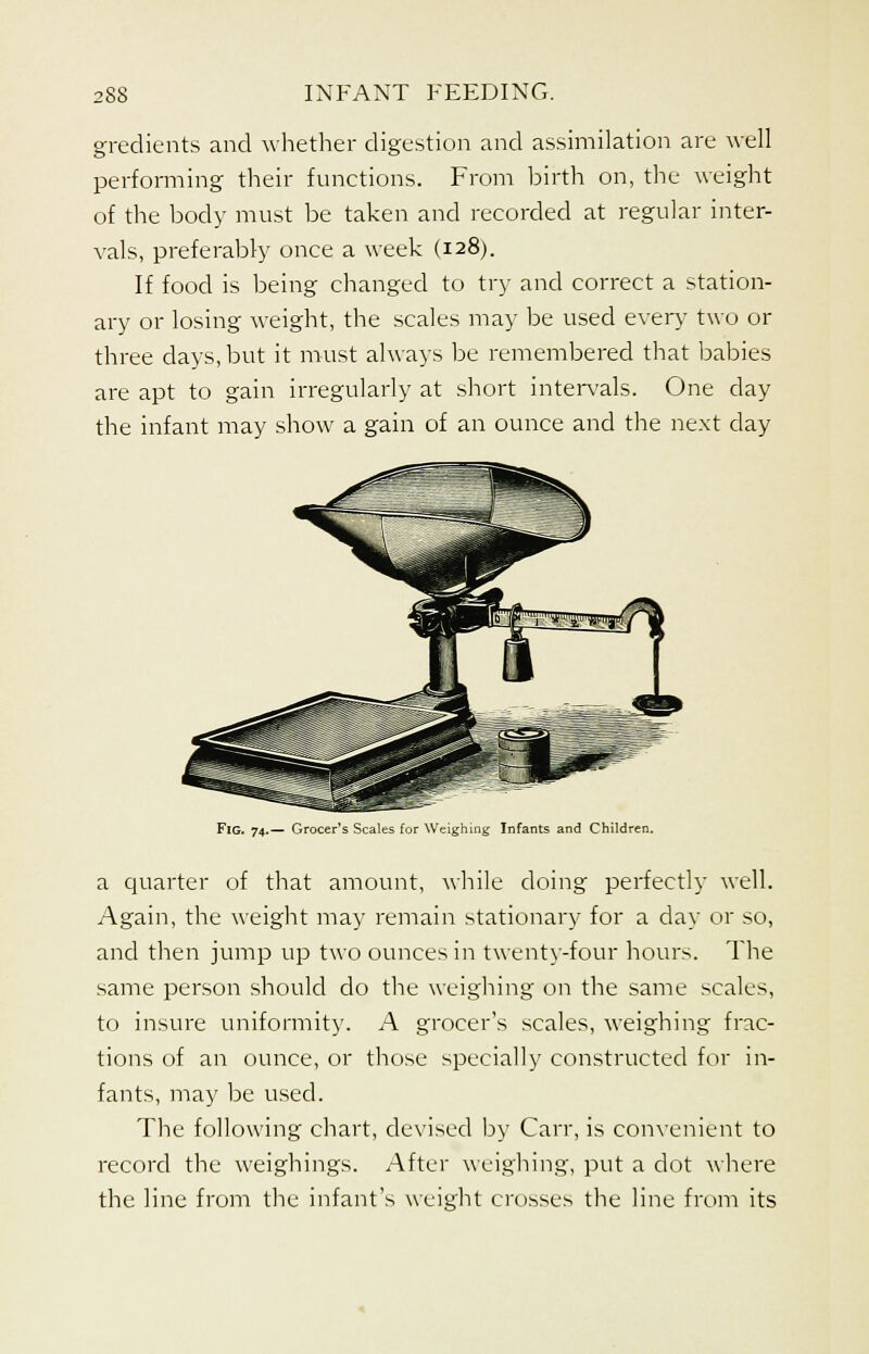 gradients and whether digestion and assimilation are well performing their functions. From birth on, the weight of the body must be taken and recorded at regular inter- vals, preferably once a week (128). If food is being changed to try and correct a station- ary or losing weight, the scales may be used every two or three clays, but it must always be remembered that babies are apt to gain irregularly at short intervals. One clay the infant may show a gain of an ounce and the next day Fig. 74.— Grocer's Scales for Weighing Infants and Children. a quarter of that amount, while doing perfectly well. Again, the weight may remain stationary for a day or so, and then jump up two ounces in twenty-four hours. The same person should do the weighing on the same scales, to insure uniformity. A grocer's scales, weighing frac- tions of an ounce, or those specially constructed for in- fants, may be used. The following chart, devised by Carr, is convenient to record the weighings. After weighing, put a dot where the line from the infant's weight crosses the line from its