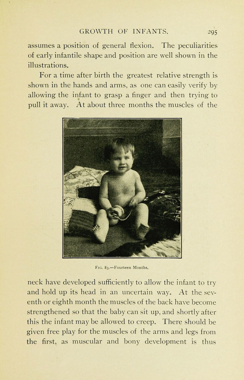 assumes a position of general flexion. The peculiarities of early infantile shape and position are well shown in the illustrations. For a time after birth the greatest relative strength is shown in the hands and arms, as one can easily verify by allowing the infant to grasp a finger and then trying to pull it away. At about three months the muscles of the Fig. 83.—Fourteen Months. neck have developed sufficiently to allow the infant to try and hold up its head in an uncertain way. At the sev- enth or eighth month the muscles of the back have become strengthened so that the baby can sit up, and shortly after this the infant may be allowed to creep. There should be given free play for the muscles of the arms and legs from the first, as muscular and bony development is thus