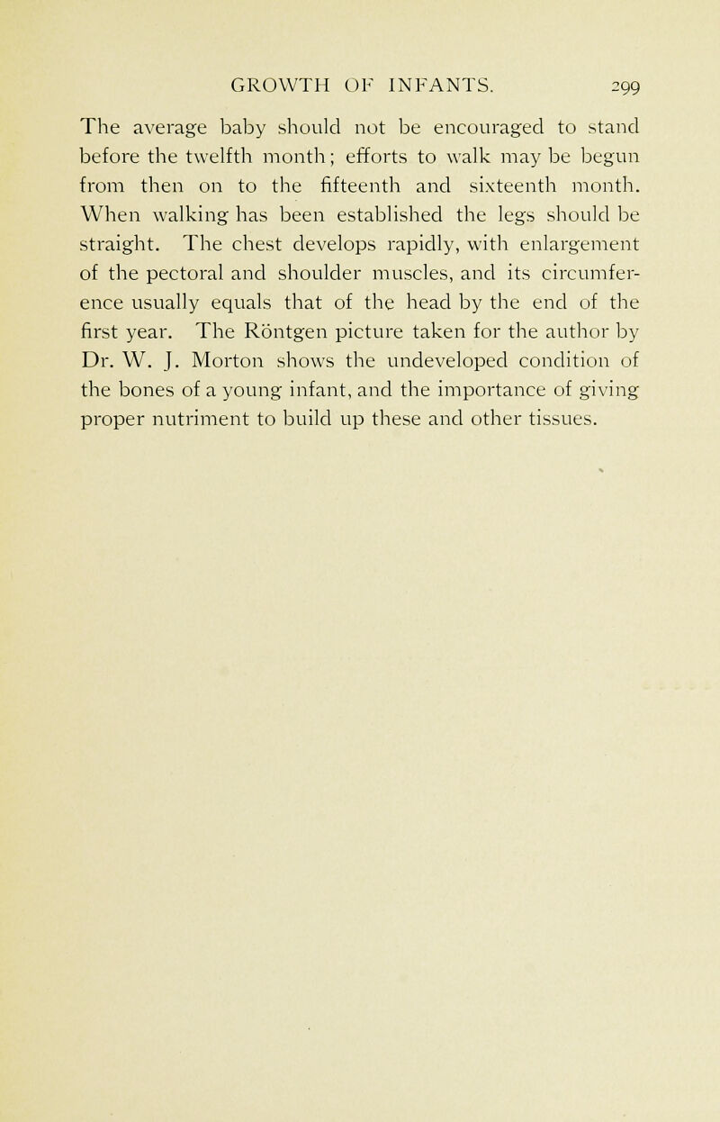 The average baby should not be encouraged to stand before the twelfth month; efforts to walk may be begun from then on to the fifteenth and sixteenth month. When walking has been established the legs should be straight. The chest develops rapidly, with enlargement of the pectoral and shoulder muscles, and its circumfer- ence usually equals that of the head by the end of the first year. The Rontgen picture taken for the author by Dr. W. J. Morton shows the undeveloped condition of the bones of a young infant, and the importance of giving proper nutriment to build up these and other tissues.