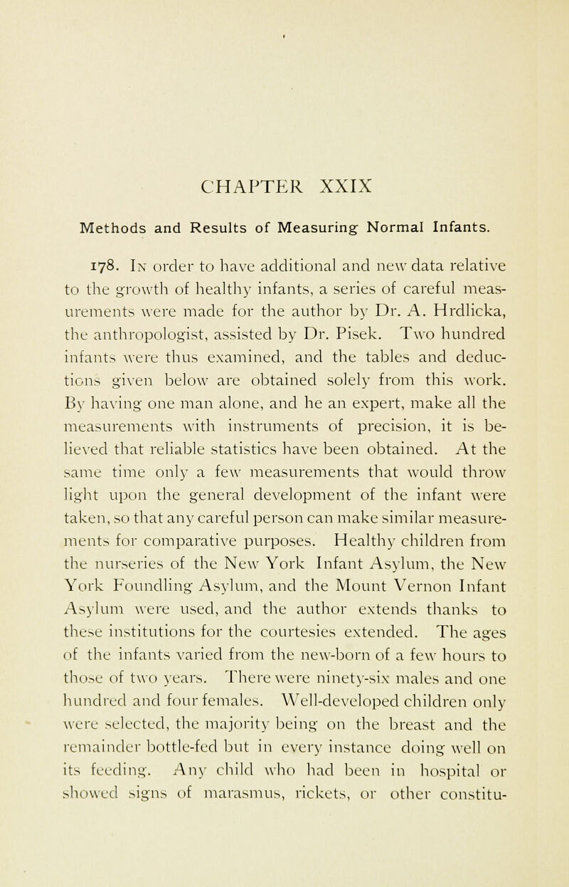 CHAPTER XXIX Methods and Results of Measuring- Normal Infants. 178. In order to have additional and new data relative to the growth of healthy infants, a series of careful meas- urements were made for the author by Dr. A. Hrdlicka, the anthropologist, assisted by Dr. Pisek. Two hundred infants were thus examined, and the tables and deduc- tions given below are obtained solely from this work. By having one man alone, and he an expert, make all the measurements with instruments of precision, it is be- lieved that reliable statistics have been obtained. At the same time only a few measurements that would throw light upon the general development of the infant were taken, so that any careful person can make similar measure- ments for comparative purposes. Healthy children from the nurseries of the New York Infant Asylum, the New York Foundling Asylum, and the Mount Vernon Infant Asylum were used, and the author extends thanks to these institutions for the courtesies extended. The ages of the infants varied from the new-born of a few hours to those of two years. There were ninety-six males and one hundred and four females. Well-developed children only were selected, the majority being on the breast and the remainder bottle-feel but in every instance doing well on its feeding. Any child who had been in hospital or showed signs of marasmus, rickets, or other constitu-