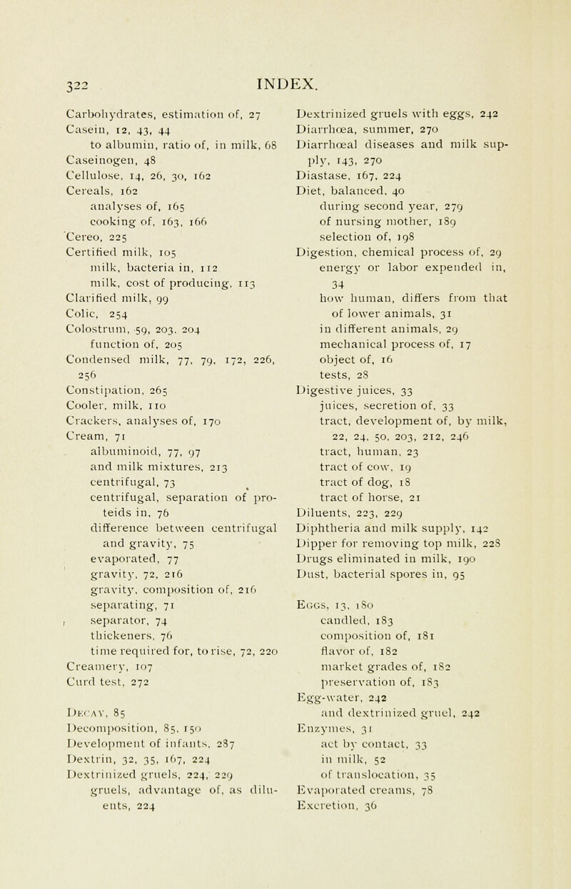 Carbohydrates, estimation of, 27 Casein, 12, 43, 44 to albumin, ratio of, in milk, 68 Caseinogen, 48 Cellulose, 14, 26, 30, 162 Cereals, 162 analyses of, 165 cooking of, 163, 166 Cereo, 225 Certified milk, 105 milk, bacteria in, 112 milk, cost of producing, 113 Clarified milk, 99 Colic, 254 Colostrum, 50, 203. 204 function of, 205 Condensed milk, 77, 79, 172, 226, 256 Constipation, 265 Cooler, milk, no Crackers, analyses of, 170 Cream, 71 albuminoid, 77, 97 and milk mixtures, 213 centrifugal, 73 centrifugal, separation of pro- teids in, 76 difference between centrifugal and gravity, 75 evaporated, 77 gravity, 72, 216 gravity, composition of, 216 separating, 71 , separator, 74 thickeners, 76 time required for, to rise, 72, 220 Creamery, 107 Curd test, 272 Decay, 85 Decomposition, S5, 1511 Development of infants, 287 Dextrin, 32, 35, 167, 224 Dextrinized gruels, 224, 229 gruels, advantage of, as dilu- Dextrinized gruels with eggs, 242 Diarrhoea, summer, 270 Diarrhoea! diseases and milk sup- ply, 143, 270 Diastase, 167. 224 Diet, balanced, 40 during second year, 279 of nursing mother, 189 selection of, 198 Digestion, chemical process of, 29 energy or labor expended in, 34 how human, differs from that of lower animals, 31 in different animals. 29 mechanical process of, 17 object of, 16 tests, 2S Digestive juices, 33 juices, secretion of, 33 tract, development of, by milk, 22, 24. 50, 203, 212, 246 tract, human, 23 tract of cow, 19 tract of dog, 18 tract of horse, 21 Diluents, 223, 229 Diphtheria and milk supply, 142 Dipper for removing top milk, 228 Drugs eliminated in milk, 190 Dust, bacterial spores in, 95 Ecgs, 13, 1S0 candled, 1S3 composition of, 1S1 flavor of, 182 market grades of, 1S2 preservation of, 1S3 Egg-water, 242 and dextrinized gruel, 242 Enzymes, 31 act by contact, 33 in milk, 52 of translocation, 35 Evaporated creams, 7S