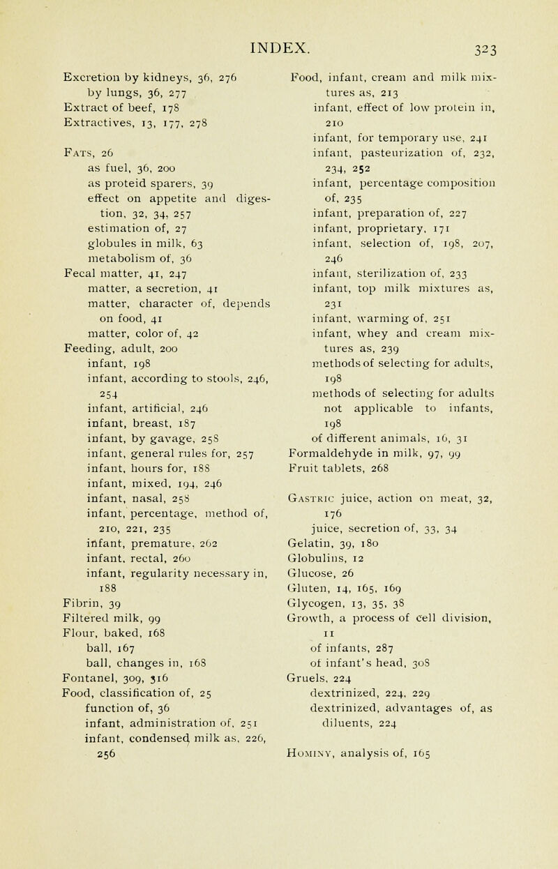 Excretion by kidneys, 3ft, 276 by lungs, 36, 277 Extract of beef, 178 Extractives, 13, 177, 278 Fats, 26 as fuel, 36, 200 as proteid sparers, 39 effect on appetite and diges- tion, 32, 34, 257 estimation of, 27 globules in milk, 63 metabolism of, 36 Fecal matter, 41, 247 matter, a secretion, 41 matter, character of, depends on food, 41 matter, color of, 42 Feeding, adult, 200 infant, 198 infant, according to stools, 246, 254 infant, artificial, 246 infant, breast, 187 infant, by gavage, 25S infant, general rules for, 257 infant, hours for, iSS infant, mixed, 194, 246 infant, nasal, 25S infant, percentage, method of, 210, 221, 235 infant, premature, 2O2 infant, rectal, 260 infant, regularity necessary in, 188 Fibrin, 39 Filtered milk, 99 Flour, baked, 16S ball, 167 ball, changes in, 168 Fontanel, 309, 316 Food, classification of, 25 function of, 36 infant, administration of, 251 infant, condensed milk as, 226, 256 Food, infant, cream and milk mix- tures as, 213 infant, effect of low protein in, 210 infant, for temporary use, 241 infant, pasteurization of, 232, 234, 252 infant, percentage composition of, 235 infant, preparation of, 227 infant, proprietary, 171 infant, selection of, 198, 207, 246 infant, sterilization of, 233 infant, top milk mixtures as, 231 infant, warming of, 251 infant, whey and cream mix- tures as, 239 methods of selecting for adults, 198 methods of selecting for adults not applicable to infants, 198 of different animals, 16, 31 Formaldehyde in milk, 97, 99 Fruit tablets, 268 Gastric juice, action on meat, 32, 176 juice, secretion of, 33, 34 Gelatin, 39, 180 Globulins, 12 Glucose, 26 Gluten, 14, 165, 169 Glycogen, 13, 35, 3S Growth, a process of cell division, 11 of infants, 287 of infant's head, 30S Gruels, 224 dextrinized, 224, 229 dextrinized, advantages of, as diluents, 224 Hominy, analysis of, 165