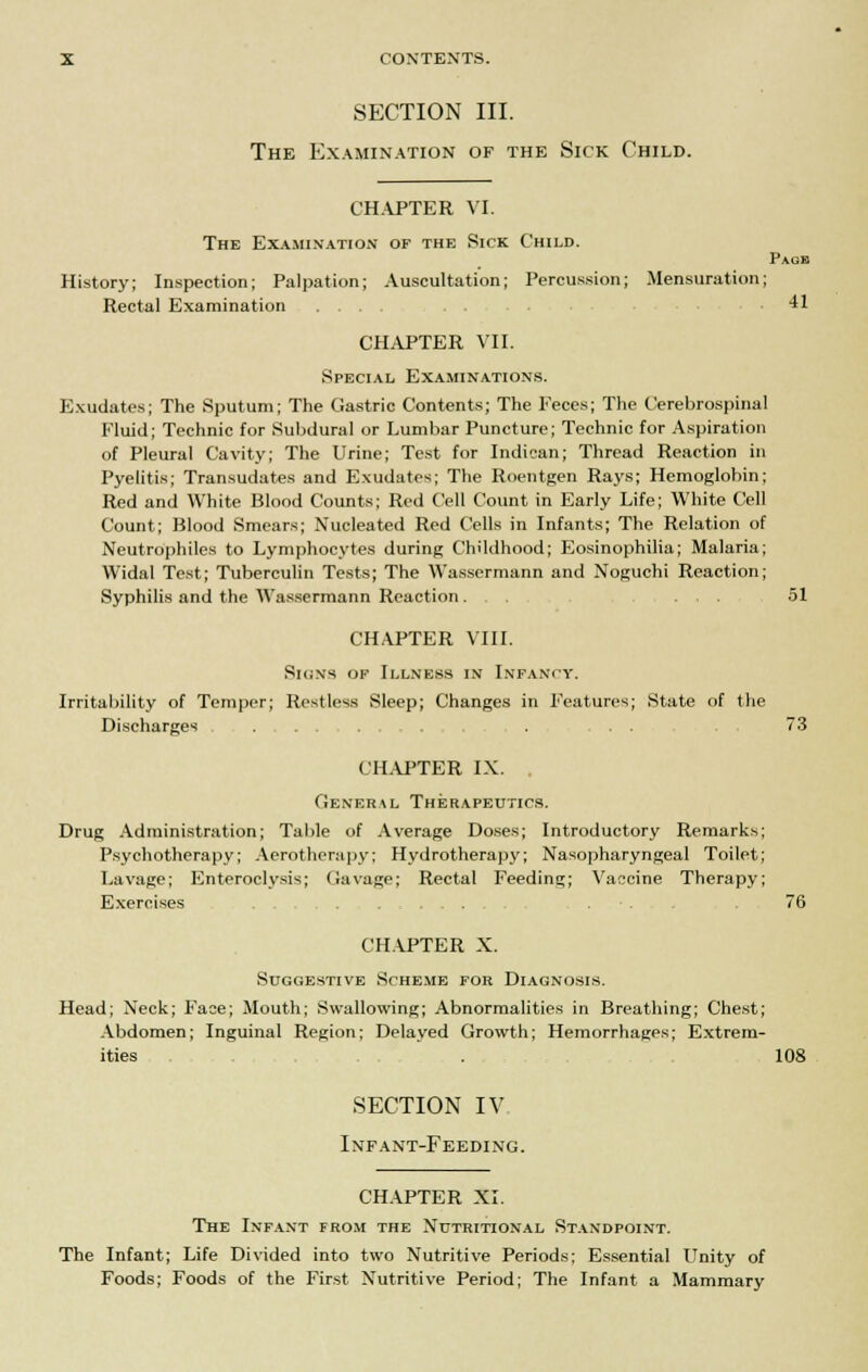 SECTION III. The Examination of the Sick Child. CHAPTER VI. The Examination op the Sick Child. Page History; Inspection; Palpation; Auscultation; Percussion; Mensuration; Rectal Examination ..... .41 CHAPTER VII. Special Examinations. Exudates; The Sputum; The Gastric Contents; The Feces; The Cerebrospinal Fluid; Technic for Subdural or Lumbar Puncture; Technic for Aspiration of Pleural Cavity; The Urine; Test for Indican; Thread Reaction in Pyelitis; Transudates and Exudates; The Roentgen Rays; Hemoglobin; Red and White Blood Counts; Red Cell Count in Early Life; White Cell Count; Blood Smears; Nucleated Red Cells in Infants; The Relation of Neutrophils to Lymphocytes during Childhood; Eosinophilia; Malaria; Widal Test; Tuberculin Tests; The Wassermann and Noguchi Reaction; Syphilis and the Wassermann Reaction... . .... 51 CHAPTER VIII. Sicxs of Illness in Infancy. Irritability of Temper; Restless Sleep; Changes in Features; State of the Discharges ... 3 CHAPTER IX. General Therapeutics. Drug Administration; Table of Average Doses; Introductory Remarks; Psychotherapy; Aerotherapy; Hydrotherapy; Nasopharyngeal Toilet; Lavage; Enteroclysis; Gavage; Rectal Feeding; Vaccine Therapy; Exercises . . 76 CH.VPTER X. Suggestive Scheme for Diagnosis. Head; Neck; Face; Mouth; Swallowing; Abnormalities in Breathing; Chest; Abdomen; Inguinal Region; Delayed Growth; Hemorrhages; Extrem- ities . 108 SECTION IV Infant-Feeding. CH.APTER XI. The Infant from the Nutritional Standpoint. The Infant; Life Divided into two Nutritive Periods; Essential Unity of Foods; Foods of the First Nutritive Period; The Infant a Mammary