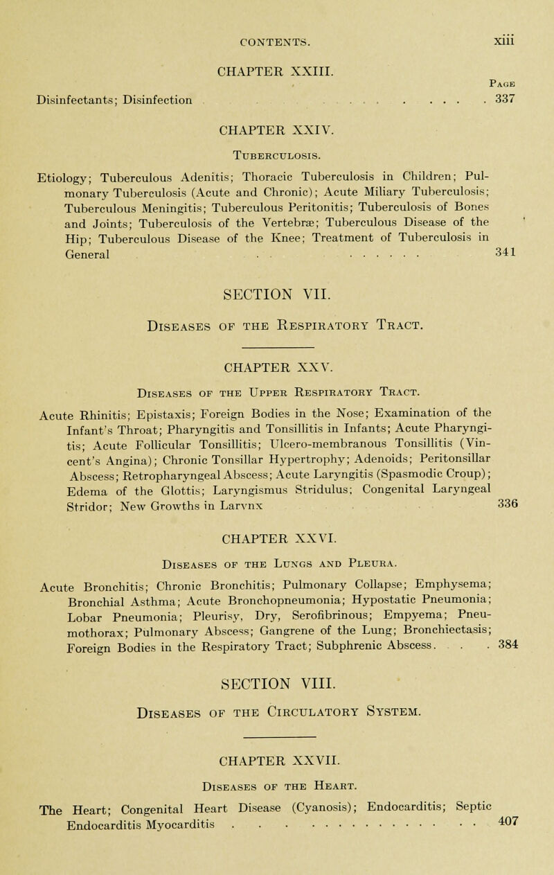 CHAPTER XXIII. Page Disinfectants; Disinfection .......... 337 CHAPTER XXIV. Tuberculosis. Etiology; Tuberculous Adenitis; Thoracic Tuberculosis in Children; Pul- monary Tuberculosis (Acute and Chronic); Acute Miliary Tuberculosis; Tuberculous Meningitis; Tuberculous Peritonitis; Tuberculosis of Bones and Joints; Tuberculosis of the Vertebra?; Tuberculous Disease of the Hip; Tuberculous Disease of the Knee; Treatment of Tuberculosis in General . . 341 SECTION VII. Diseases of the Respiratory Tract. CHAPTER XXV. Diseases of the Upper Respiratory Tract. Acute Rhinitis; Epistaxis; Foreign Bodies in the Nose; Examination of the Infant's Throat; Pharyngitis and Tonsillitis in Infants; Acute Pharyngi- tis; Acute Follicular Tonsillitis; Ulcero-membranous Tonsillitis (Vin- cent's Angina); Chronic Tonsillar Hypertrophy; Adenoids; Peritonsillar Abscess; Retropharyngeal Abscess; Acute Laryngitis (Spasmodic Croup); Edema of the Glottis; Laryngismus Stridulus; Congenital Laryngeal Stridor; New Growths in Larvnx 336 CHAPTER XX VI. Diseases of the Lungs and Pleura. Acute Bronchitis; Chronic Bronchitis; Pulmonary Collapse; Emphysema; Bronchial Asthma; Acute Bronchopneumonia; Hypostatic Pneumonia; Lobar Pneumonia; Pleurisy, Dry, Serofibrinous; Empyema; Pneu- mothorax; Pulmonary Abscess; Gangrene of the Lung; Bronchiectasis; Foreign Bodies in the Respiratory Tract; Subphrenic Abscess. . . 384 SECTION VIII. Diseases of the Circulatory System. CHAPTER XXVII. Diseases of the Heart. The Heart; Congenital Heart Disease (Cyanosis); Endocarditis; Septic Endocarditis Myocarditis . . . ■ • 407