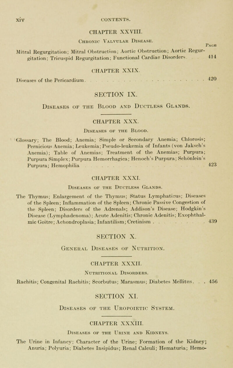 CHAPTER XXVIII. Chronic Valvular Disease. Page Mitral Regurgitation; Mitral Obstruction; Aortic Obstruction; Aortic Regur- gitation: Tricuspid Regurgitation; Functional Cardiac Disorders 414 CHAPTER XXIX. Diseases of the Pericardium 420 SECTION IX. Diseases of the Blood and Ductless Glands. CHAPTER XXX. Diseases of the Blood. Glossary; The Blood; Anemia; Simple or Secondary Anemia; Chlorosis; Pernicious Anemia; Leukemia; Pseudo-leukemia of Infants (von Jaksch's Anemia); Table of Anemias; Treatment of the Anemias; Purpura; Purpura Simplex; Purpura Hemorrhagica; Henoch's Purpura; Schonlein's Purpura; Hemophilia ... 423 CHAPTER XXXI. Diseases of the Ductless Glands. The Thymus; Enlargement, of the Thymus; Status Lymphaticus; Diseases of the Spleen; Inflammation of the Spleen; Chronic Passive Congestion of the Spleen; Disorders of the Adrenals; Addison's Disease; Hodgkin's Disease (Lymphadenoma); Acute Adenitis; Chronic Adenitis; Exophthal- mic Goitre; Achondroplasia; Infantilism; Cretinism . . . . 439 SECTION X. General Diseases of Nutrition. CHAPTER XXXII. Nutritional Disorders. Rachitis; Congenital Rachitis; Scorbutus; Marasmus; Diabetes Mellitus. , . 456 SECTION XI. Diseases of the Uropoietic System. CHAPTER XXXIII. Diseases of the Urine and Kidneys. The Urine in Infancy; Character of the Urine; Formation of the Kidney; Anuria; Polyuria; Diabetes Insipidus; Renal Calculi; Hematuria; Hemo-