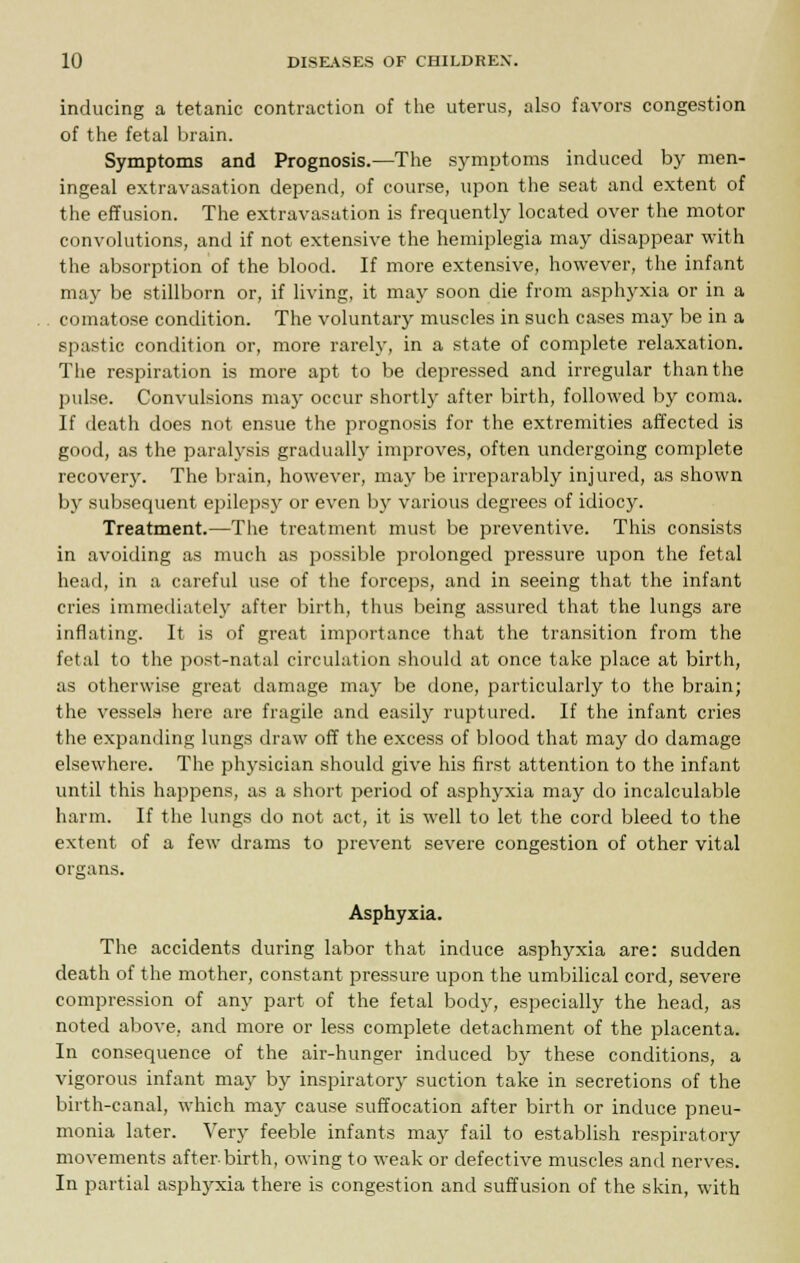 inducing a tetanic contraction of the uterus, also favors congestion of the fetal brain. Symptoms and Prognosis.—The symptoms induced by men- ingeal extravasation depend, of course, upon the seat and extent of the effusion. The extravasation is frequently located over the motor convolutions, and if not extensive the hemiplegia may disappear with the absorption of the blood. If more extensive, however, the infant may be stillborn or, if living, it may soon die from asphyxia or in a comatose condition. The voluntary muscles in such cases may be in a spastic condition or, more rarely, in a state of complete relaxation. The respiration is more apt to be depressed and irregular than the pulse. Convulsions may occur shortly after birth, followed by coma. If death does not ensue the prognosis for the extremities affected is good, as the paralysis gradually improves, often undergoing complete recovery. The brain, however, may be irreparably injured, as shown by subsequent epilepsy or even by various degrees of idiocy. Treatment.—The treatment must be preventive. This consists in avoiding as much as possible prolonged pressure upon the fetal head, in a careful use of the forceps, and in seeing that the infant cries immediately after birth, thus being assured that the lungs are inflating. It is of great importance that the transition from the fetal to the post-natal circulation should at once take place at birth, as otherwise great damage may be done, particularly to the brain; the vessels here are fragile and easily ruptured. If the infant cries the expanding lungs draw off the excess of blood that may do damage elsewhere. The physician should give his first attention to the infant until this happens, as a short period of asphyxia may do incalculable harm. If the lungs do not act, it is well to let the cord bleed to the extent of a few drams to prevent severe congestion of other vital organs. Asphyxia. The accidents during labor that induce asphyxia are: sudden death of the mother, constant pressure upon the umbilical cord, severe compression of any part of the fetal body, especially the head, as noted above, and more or less complete detachment of the placenta. In consequence of the air-hunger induced by these conditions, a vigorous infant may by inspiratory suction take in secretions of the birth-canal, which may cause suffocation after birth or induce pneu- monia later. Very feeble infants may fail to establish respiratory movements after-birth, owing to weak or defective muscles and nerves. In partial asphyxia there is congestion and suffusion of the skin, with