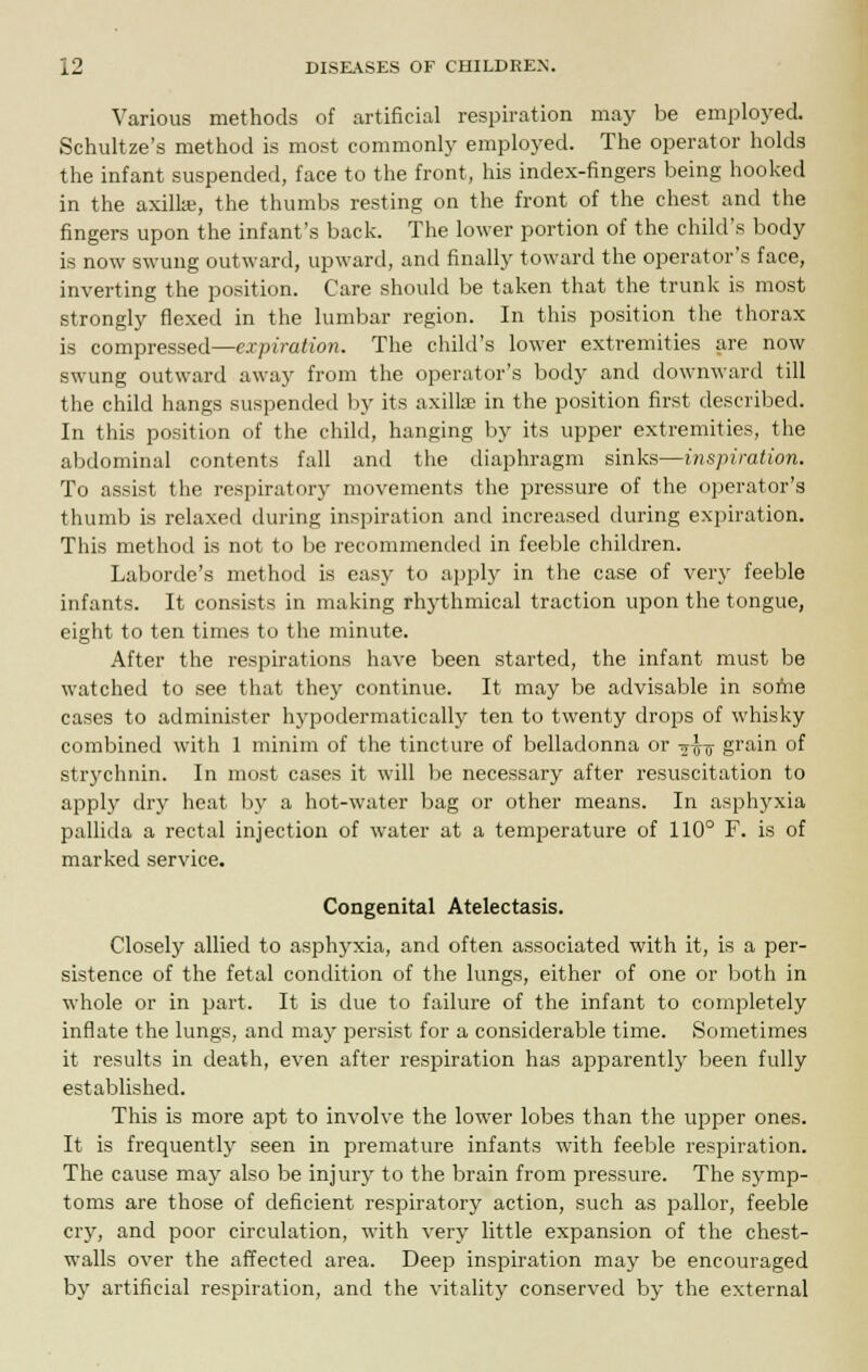 Various methods of artificial respiration may be employed. Schultze's method is most commonly employed. The operator holds the infant suspended, face to the front, his index-fingers being hooked in the axilla;, the thumbs resting on the front of the chest and the fingers upon the infant's back. The lower portion of the child's body is now swung outward, upward, and finally toward the operator's face, inverting the position. Care should be taken that the trunk is most strongly flexed in the lumbar region. In this position the thorax is compressed—expiration. The child's lower extremities are now swung outward away from the operator's body and downward till the child hangs suspended by its axillae in the position first described. In this position of the child, hanging by its upper extremities, the abdominal contents fall and the diaphragm sinks—inspiration. To assist the respiratory movements the pressure of the operator's thumb is relaxed during inspiration and increased during expiration. This method is not to be recommended in feeble children. Laborde's method is easy to apply in the case of very feeble infants. It consists in making rhythmical traction upon the tongue, eight to ten times to the minute. After the respirations have been started, the infant must be watched to see that they continue. It may be advisable in softie cases to administer hypodermatically ten to twenty drops of whisky combined with 1 minim of the tincture of belladonna or -j-g-jj grain of strychnin. In most cases it will be necessary after resuscitation to apply dry heat by a hot-water bag or other means. In asphyxia pallida a rectal injection of water at a temperature of 110° F. is of marked service. Congenital Atelectasis. Closely allied to asphyxia, and often associated with it, is a per- sistence of the fetal condition of the lungs, either of one or both in whole or in part. It is due to failure of the infant to completely inflate the lungs, and may persist for a considerable time. Sometimes it results in death, even after respiration has apparently been fully established. This is more apt to involve the lower lobes than the upper ones. It is frequently seen in premature infants with feeble respiration. The cause may also be injury to the brain from pressure. The symp- toms are those of deficient respiratory action, such as pallor, feeble cry, and poor circulation, with very little expansion of the chest- walls over the affected area. Deep inspiration may be encouraged by artificial respiration, and the vitality conserved by the external