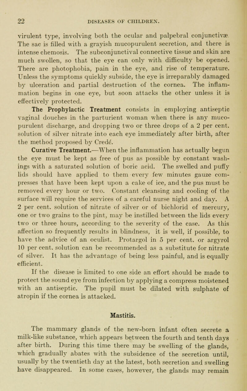 virulent type, involving both the ocular and palpebral conjunctiva? The sac is filled with a grayish mucopurulent secretion, and there is intense chemosis. The subconjunctival connective tissue and skin are much swollen, so that the eye can only with difficulty be opened. There are photophobia, pain in the eye, and rise of temperature. Unless the symptoms quickly subside, the eye is irreparably damaged by ulceration and partial destruction of the cornea. The inflam- mation begins in one eye, but soon attacks the other unless it is effectively protected. The Prophylactic Treatment consists in employing antiseptic vaginal douches in the parturient woman when there is any muco- purulent discharge, and dropping two or three drops of a 2 per cent, solution of silver nitrate into each eye immediately after birth, after the method proposed by Crede. Curative Treatment.—When the inflammation has actually begun the eye must be kept as free of pus as possible by constant wash- ings with a saturated solution of boric acid. The swelled and puffy lids should have applied to them every few minutes gauze com- presses that have been kept upon a cake of ice, and the pus must be removed every hour or two. Constant cleansing and cooling of the surface will require the services of a careful nurse night and day. A 2 per cent, solution of nitrate of silver or of bichlorid of mercury, one or two grains to the pint, may be instilled between the lids every two or three hours, according to the severity of the case. As this affection so frequently results in blindness, it is well, if possible, to have the advice of an oculist. Protargol in 5 per cent, or argyrol 10 per cent, solution can be recommended as a substitute for nitrate of silver. It has the advantage of being less painful, and is equally efficient. If the disease is limited to one side an effort should be made to protect the sound eye from infection by applying a compress moistened with an antiseptic. The pupil must be dilated with sulphate of atropin if the cornea is attacked. Mastitis. The mammary glands of the new-born infant often secrete a milk-like substance, which appears between the fourth and tenth days after birth. During this time there may be swelling of the glands, which gradually abates with the subsidence of the secretion until, usually by the twentieth day at the latest, both secretion and swelling have disappeared. In some cases, however, the glands may remain