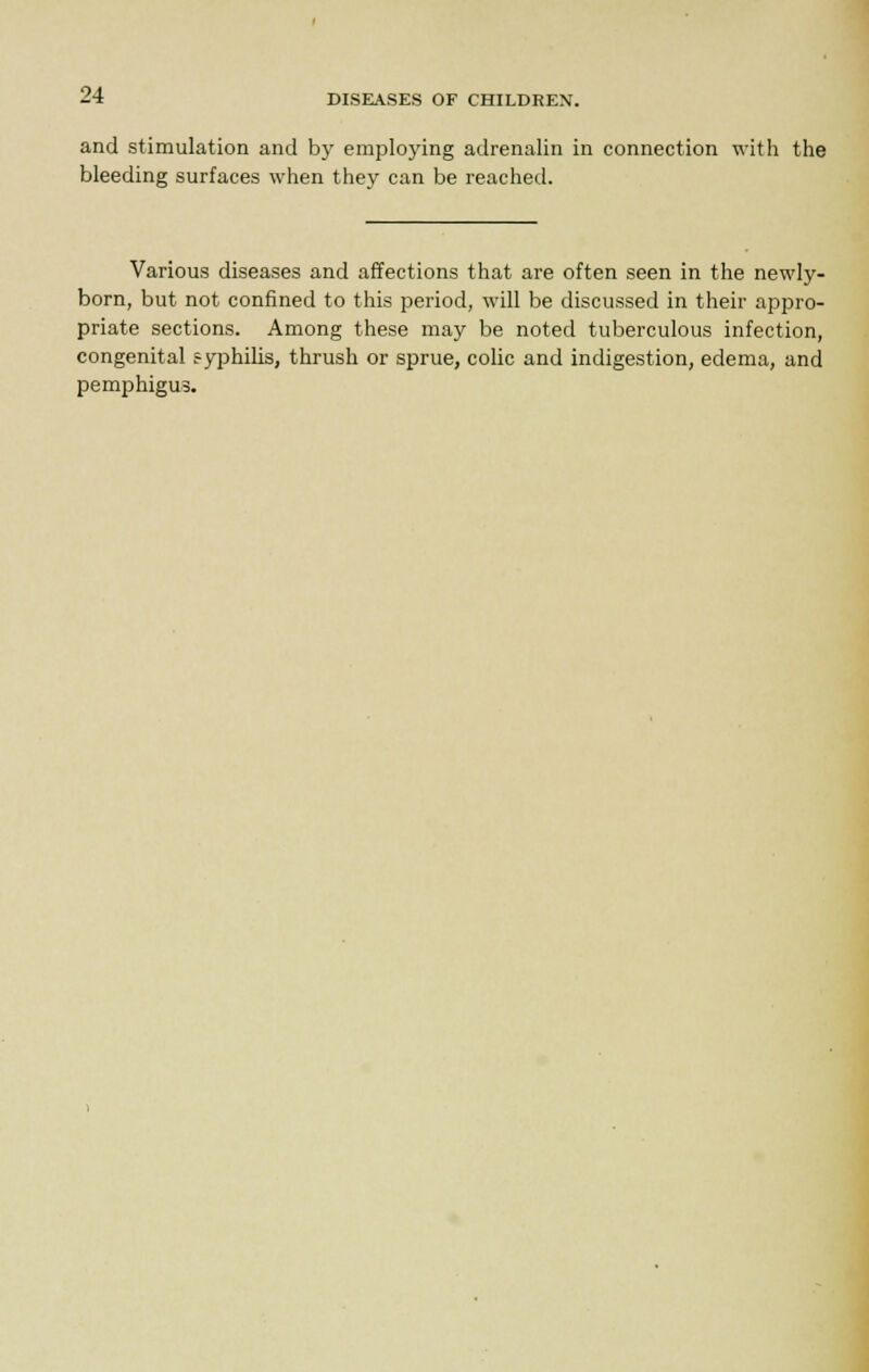 and stimulation and by employing adrenalin in connection with the bleeding surfaces when they can be reached. Various diseases and affections that are often seen in the newly- born, but not confined to this period, will be discussed in their appro- priate sections. Among these may be noted tuberculous infection, congenital 5-yphilis, thrush or sprue, colic and indigestion, edema, and pemphigus.
