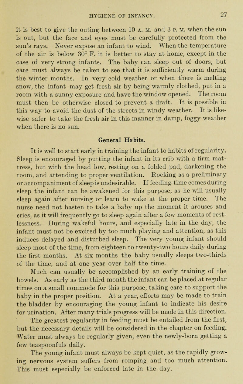 it is best to give the outing between 10 a. m. and 3 p. m. when the sun is out, but the face and eyes must be carefully protected from the sun's rays. Never expose an infant to wind. When the temperature of the air is below 30° F. it is better to stay at home, except in the case of very strong infants. The baby can sleep out of doors, but care must always be taken to see that it is sufficiently warm during the winter months. In very cold weather or when there is melting snow, the infant may get fresh air by being warmly clothed, put in a room with a sunny exposure and have the window opened. The room must then be otherwise closed to prevent a draft. It is possible in this way to avoid the dust of the streets in windy weather. It is like- wise safer to take the fresh air in this manner in damp, foggy weather when there is no sun. General Habits. It is well to start early in training the infant to habits of regularity. Sleep is encouraged by putting the infant in its crib with a firm mat- tress, but with the head low, resting on a folded pad, darkening the room, and attending to proper ventilation. Rocking as a preliminary or accompaniment of sleep is undesirable. If feeding-time comes during sleep the infant can be awakened for this purpose, as he will usually sleep again after nursing or learn to wake at the proper time. The nurse need not hasten to take a baby up the moment it arouses and cries, as it will frequently go to sleep again after a few moments of rest- lessness. During wakeful hours, and especially late in the day, the infant must not be excited by too much playing and attention, as this induces delayed and disturbed sleep. The very young infant should sleep most of the time, from eighteen to twenty-two hours daily during the first months. At six months the baby usually sleeps two-thirds of the time, and at one year over half the time. Much can usually be accomplished by an early training of the bowels. As early as the third month the infant can be placed at regular times on a small commode for this purpose, taking care to support the baby in the proper position. At a year, efforts may be made to train the bladder by encouraging the young infant to indicate his desire for urination. After many trials progress will be made in this direction. The greatest regularity in feeding must be entailed from the first, but the necessary details will be considered in the chapter on feeding. Water must always be regularly given, even the newly-born getting a few teaspoonfuls daily. The young infant must always be kept quiet, as the rapidly grow- ing nervous system suffers from romping and too much attention. This must especially be enforced late in the day.