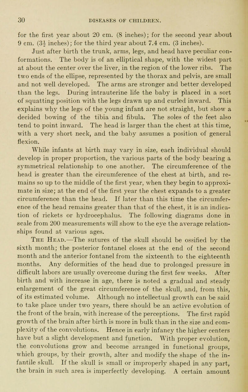 for the first year about 20 cm. (8 inches); for the second year about 9 cm. (3J inches); for the third year about 7.4 cm. (3 inches). Just after birth the trunk, arms, legs, and head have peculiar con- formations. The body is of an elliptical shape, with the widest part at about the center over the liver, in the region of the lower ribs. The two ends of the ellipse, represented by the thorax and pelvis, are small and not well developed. The arms are stronger and better developed than the legs. During intrauterine life the baby is placed in a sort of squatting position with the legs drawn up and curled inward. This explains why the legs of the young infant are not straight, but show a decided bowing of the tibia and fibula. The soles of the feet also tend to point inward. The head is larger than the chest at this time, with a very short neck, and the baby assumes a position of general flexion. While infants at birth majr vary in size, each individual should develop in proper proportion, the various parts of the body bearing a symmetrical relationship to one another. The circumference of the head is greater than the circumference of the chest at birth, and re- mains so up to the middle of the first year, when they begin to approxi- mate in size; at the end of the first year the chest expands to a greater circumference than the head. If later than this time the circumfer- ence of the head remains greater than that of the chest, it is an indica- tion of rickets or hydrocephalus. The following diagrams done in scale from 200 measurements will show to the eye the average relation- ships found at various ages. The Head.—The sutures of the skull should be ossified by the sixth month; the posterior fontanel closes at the end of the second month and the anterior fontanel from the sixteenth to the eighteenth months. Any deformities of the head due to prolonged pressure in difficult labors are usually overcome during the first few weeks. After birth and with increase in age, there is noted a gradual and steady enlargement of the great circumference of the skull, and, from this, of its estimated volume. Although no intellectual growth can be said to take place under two years, there should be an active evolution of the front of the brain, with increase of the perceptions. The first rapid growth of the brain after birth is more in bulk than in the size and com- plexity of the convolutions. Hence in early infancy the higher centers have but a slight development and function. With proper evolution, the convolutions grow and become arranged in functional groups, which groups, by their growth, alter and modify the shape of the in- fantile skull. If the skull is small or improperly shaped in any part, the brain in such area is imperfectly developing. A certain amount