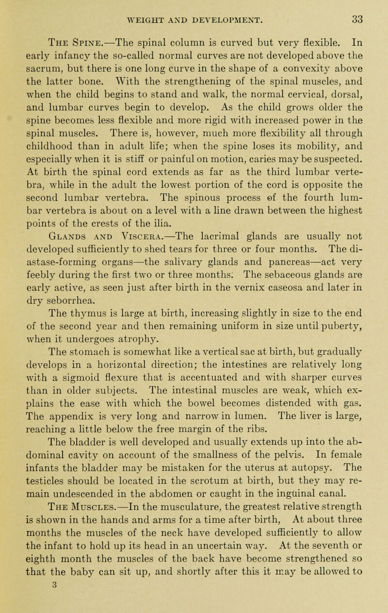 The Spine.—The spinal column is curved but very flexible. In early infancy the so-called normal curves are not developed above the sacrum, but there is one long curve in the shape of a convexity above the latter bone. With the strengthening of the spinal muscles, and when the child begins to stand and walk, the normal cervical, dorsal, and lumbar curves begin to develop. As the child grows older the spine becomes less flexible and more rigid with increased power in the spinal muscles. There is, however, much more flexibility all through childhood than in adult life; when the spine loses its mobility, and especially when it is stiff or painful on motion, caries may be suspected. At birth the spinal cord extends as far as the third lumbar verte- bra, while in the adult the lowest portion of the cord is opposite the second lumbar vertebra. The spinous process of the fourth lum- bar vertebra is about on a level with a line drawn between the highest points of the crests of the ilia. Glands and Viscera.—The lacrimal glands are usually not developed sufficiently to shed tears for three or four months. The di- astase-forming organs—the salivary glands and pancreas—act very feebly during the first two or three months. The sebaceous glands are early active, as seen just after birth in the vernix caseosa and later in dry seborrhea. The thymus is large at birth, increasing slightly in size to the end of the second year and then remaining uniform in size until puberty, when it undergoes atrophy. The stomach is somewhat like a vertical sac at birth, but gradually develops in a horizontal direction; the intestines are relatively long with a sigmoid flexure that is accentuated and with sharper curves than in older subjects. The intestinal muscles are weak, which ex- plains the ease with which the bowel becomes distended with gas. The appendix is very long and narrow in lumen. The liver is large, reaching a little below the free margin of the ribs. The bladder is well developed and usually extends up into the ab- dominal cavity on account of the smallness of the pelvis. In female infants the bladder may be mistaken for the uterus at autopsy. The testicles should be located in the scrotum at birth, but they may re- main undescended in the abdomen or caught in the inguinal canal. The Muscles.—In the musculature, the greatest relative strength is shown in the hands and arms for a time after birth, At about three months the muscles of the neck have developed sufficiently to allow the infant to hold up its head in an uncertain way. At the seventh or eighth month the muscles of the back have become strengthened so that the baby can sit up, and shortly after this it may be allowed to 3