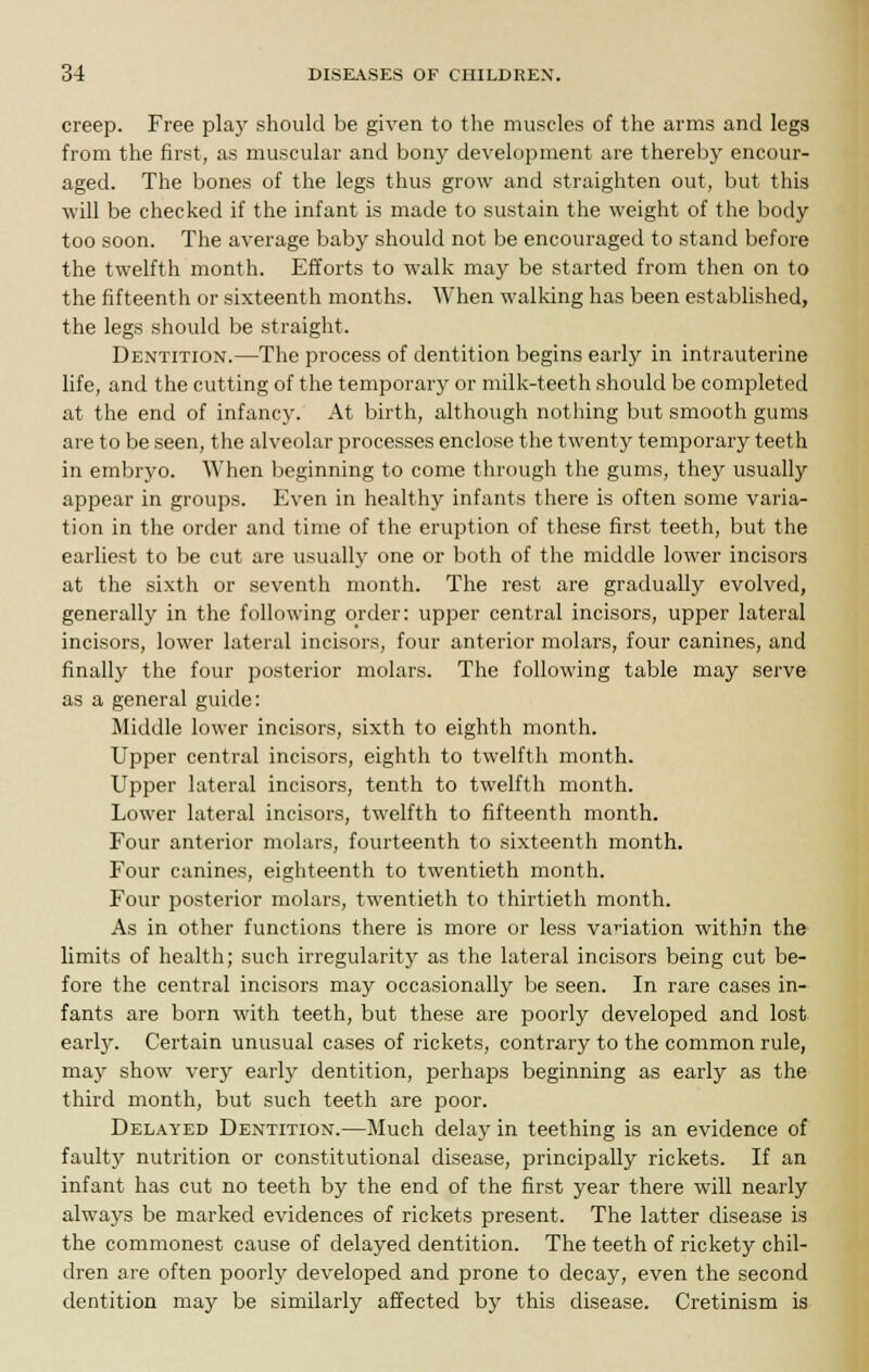 creep. Free play should be given to the muscles of the arms and legs from the first, as muscular and bony development are thereby encour- aged. The bones of the legs thus grow and straighten out, but this will be checked if the infant is made to sustain the weight of the body too soon. The average baby should not be encouraged to stand before the twelfth month. Efforts to walk may be started from then on to the fifteenth or sixteenth months. When walking has been established, the legs should be straight. Dentition.—The process of dentition begins early in intrauterine life, and the cutting of the temporary or milk-teeth should be completed at the end of infancy. At birth, although nothing but smooth gums are to be seen, the alveolar processes enclose the twenty temporary teeth in embryo. When beginning to come through the gums, they usually appear in groups. Even in healthy infants there is often some varia- tion in the order and time of the eruption of these first teeth, but the earliest to be cut are usually one or both of the middle lower incisors at the sixth or seventh month. The rest are gradually evolved, generally in the following order: upper central incisors, upper lateral incisors, lower lateral incisors, four anterior molars, four canines, and finally the four posterior molars. The following table may serve as a general guide: Middle lower incisors, sixth to eighth month. Upper central incisors, eighth to twelfth month. Upper lateral incisors, tenth to twelfth month. Lower lateral incisors, twelfth to fifteenth month. Four anterior molars, fourteenth to sixteenth month. Four canines, eighteenth to twentieth month. Four posterior molars, twentieth to thirtieth month. As in other functions there is more or less vacation within the limits of health; such irregularity as the lateral incisors being cut be- fore the central incisors may occasionally be seen. In rare cases in- fants are born with teeth, but these are poorly developed and lost early. Certain unusual cases of rickets, contrary to the common rule, may show very early dentition, perhaps beginning as early as the third month, but such teeth are poor. Delayed Dentition.—Much delay in teething is an evidence of faulty nutrition or constitutional disease, principally rickets. If an infant has cut no teeth by the end of the first year there will nearly always be marked evidences of rickets present. The latter disease is the commonest cause of delayed dentition. The teeth of rickety chil- dren are often poorly developed and prone to decay, even the second dentition may be similarly affected by this disease. Cretinism is