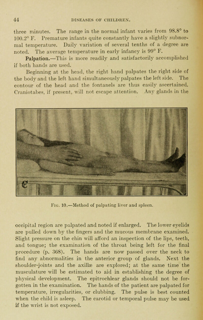 three minutes. The range in the normal infant varies from 98.8° to 100.2° F. Premature infants quite constantly have a slightly subnor- mal temperature. Daily variation of several tenths of a degree are noted. The average temperature in early infancy is 99° F. Palpation.—This is more readily and satisfactorily accomplished if both hands are used. Beginning at the head, the right hand palpates the right side of the body and the left hand simultaneously palpates the left side. The contour of the head and the fontanels are thus easily ascertained. Craniotabes, if present, will not escape attention. Any glands in the Fig. 10.—Method of palpating liver and spleen. occipital region are palpated and noted if enlarged. The lower eyelids are pulled down by the fingers and the mucous membrane examined. Slight pressure on the chin will afford an inspection of the lips, teeth, and tongue; the examination of the throat being left for the final procedure (p. 368). The hands are now passed over the neck to find any abnormalities in the anterior group of glands. Next the shoulder-joints and the axilte are explored; at the same time the musculature will be estimated to aid in establishing the degree of physical development. The epitrochlear glands should not be for- gotten in the examination. The hands of the patient are palpated for temperature, irregularities, or clubbing. The pulse is best counted when the child is asleep. The carotid or temporal pulse may be used if the wrist is not exposed.