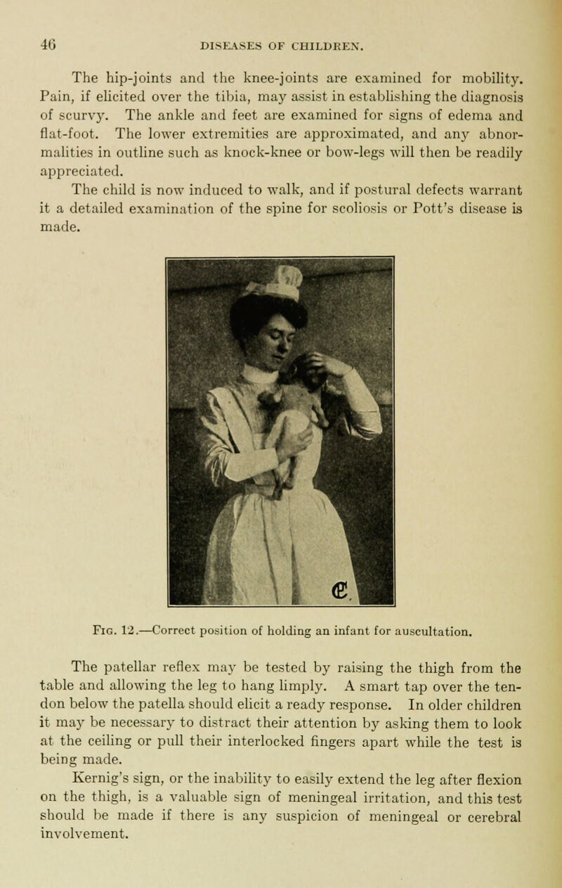 The hip-joints and the knee-joints are examined for mobility. Pain, if elicited over the tibia, may assist in establishing the diagnosis of scurvy. The ankle and feet are examined for signs of edema and flat-foot. The lower extremities are approximated, and any abnor- malities in outline such as knock-knee or bow-legs will then be readily appreciated. The child is now induced to walk, and if postural defects warrant it a detailed examination of the spine for scoliosis or Pott's disease is made. Fig. 12.—Correct position of holding an infant for auscultation. The patellar reflex may be tested by raising the thigh from the table and allowing the leg to hang limply. A smart tap over the ten- don below the patella should elicit a ready response. In older children it may be necessary to distract their attention by asking them to look at the ceiling or pull their interlocked fingers apart while the test is being made. Kernig's sign, or the inability to easily extend the leg after flexion on the thigh, is a valuable sign of meningeal irritation, and this test should be made if there is any suspicion of meningeal or cerebral involvement.