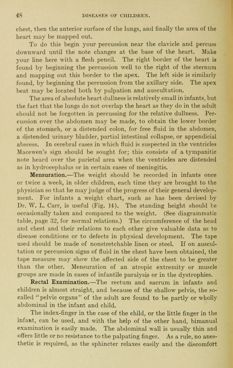 chest, then the anterior surface of the lungs, and finally the area of the heart may be mapped out. To do this begin your percussion near the clavicle and percuss downward until the note changes at the base of the heart. Make your line here with a flesh pencil. The right border of the heart is found by beginning the percussion well to the right of the sternum and mapping out this border to the apex. The left side is similarly found, by beginning the percussion from the axillary side. The apex beat may be located both by palpation and auscultation. The area of absolute heart dullness is relatively small in infants, but the fact that the lungs do not overlap the heart as they do in the adult should not be forgotten in percussing for the relative dullness. Per- cussion over the abdomen may be made, to obtain the lower border of the stomach, or a distended colon, for free fluid in the abdomen, a distended urinary bladder, partial intestinal collapse, or appe.ndicial abscess. In cerebral cases in which fluid is suspected in the ventricles Macewen's sign should be sought for; this consists of a tympanitic note heard over the parietal area when the ventricles are distended as in hydrocephalus or in certain cases of meningitis. Mensuration.—The weight should be recorded in infants once or twice a week, in older children, each time they are brought to the physician so that he may judge of the progress of their general develop- ment. For infants a weight chart, such as has been devised by Dr. W. L. Carr, is useful (Fig. 14). The standing height should he occasionally taken and compared to the weight. (See diagrammatic table, page 32, for normal relations.) The circumference of the head and chest and their relations to each other give valuable data as to disease conditions or to defects in physical development. The tape used should be made of nonstretchable linen or steel. If on auscul- tation or percussion signs of fluid in the chest have been obtained, the tape measure may show the affected side of the chest to be greater than the other. Mensuration of an atropic extremity or muscle groups are made in cases of infantile paralysis or in the dystrophies. Rectal Examination.—The rectum and sacrum in infants and children is almost straight, and because of the shallow pelvis, the so- called pelvic organs of the adult are found to be partly or wholly abdominal in the infant and child. The index-finger in the case of the child, or the little finger in the infant, can be used, and with the help of the other hand, bimanual examination is easily made. The abdominal wall is usually thin and offers little or no resistance to the palpating finger. As a rule, no anes- thetic is required, as the sphincter relaxes easily and the discomfort