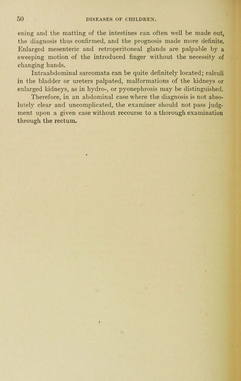 ening and the matting of the intestines can often well be made out, the diagnosis thus confirmed, and the prognosis made more definite. Enlarged mesenteric and retroperitoneal glands are palpable by a sweeping motion of the introduced finger without the necessity of changing hands. Intraabdominal sarcomata can be quite definitely located; calculi in the bladder or ureters palpated, malformations of the kidneys or enlarged kidneys, as in hydro-, or pyonephrosis may be distinguished. Therefore, in an abdominal case where the diagnosis is not abso- lutely clear and uncomplicated, the examiner should not pass judg- ment upon a given case without recourse to a thorough examination through the rectum.