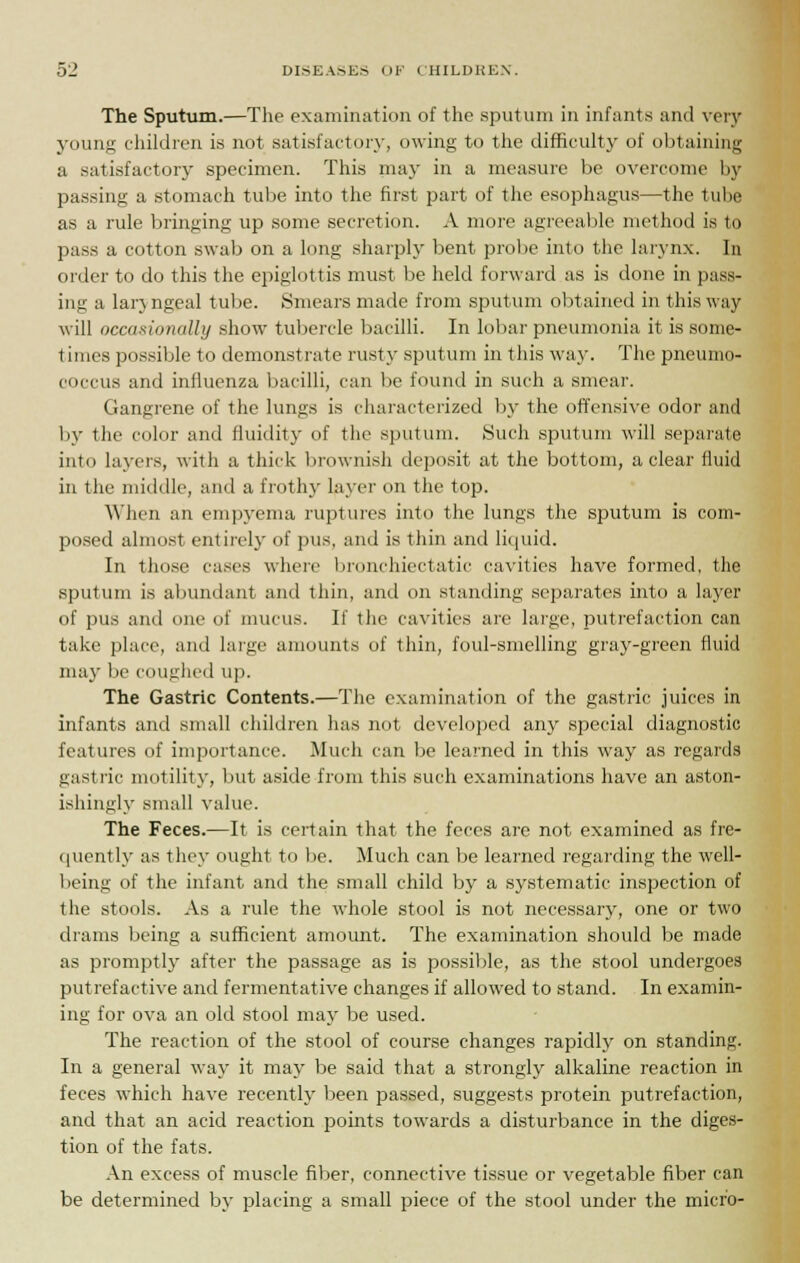 The Sputum.—The examination of the sputum in infants and very young children is not satisfactory, owing to the difficulty of obtaining a satisfactory specimen. This may in a measure be overcome by passing a stomach tube into the first part of the esophagus—the tube as a rule bringing up some secretion. A more agreeable method is to pass a cotton swab on a long sharply bent probe into the larynx. In order to do this the epiglottis must be held forward as is done in pass- ing a laryngeal tube. Smears made from sputum obtained in this way will occasionally show tubercle bacilli. In lobar pneumonia it is some- times possible to demonstrate rusty sputum in this way. The pneunio- coccus and influenza bacilli, can be found in such a smear. Gangrene of the lungs is characterized by the offensive odor and by the color and fluidity of the sputum. Such sputum will separate into layers, with a thick brownish deposit at the bottom, a clear fluid in the middle, and a frothy layer on the top. When an empyema ruptures into the lungs the sputum is com- posed almost entirely of pus. and is thin and liquid. In those cases where bronchiectatic cavities have formed, the sputum is abundant and thin, and on standing separates into a layer of pus and one of mucus. If the cavities are large, putrefaction can take place, and large amounts of thin, foul-smelling gray-green fluid may lie coughed up. The Gastric Contents.—The examination of the gastric juices in infants and small children has nut developed any special diagnostic features of importance. Much can be learned in this way as regards gastric motility, but aside from this such examinations have an aston- ishingly small value. The Feces.—It is certain that the feces are not examined as fre- quently as they ought to be. Much can be learned regarding the well- being of the infant and the small child by a systematic inspection of the stools. As a rule the whole stool is not necessary, one or two drams being a sufficient amount. The examination should be made as promptly after the passage as is possible, as the stool undergoes putrefactive and fermentative changes if allowed to stand. In examin- ing for ova an old stool may be used. The reaction of the stool of course changes rapidly on standing. In a general way it may be said that a strongly alkaline reaction in feces which have recently been passed, suggests protein putrefaction, and that an acid reaction points towards a disturbance in the diges- tion of the fats. An excess of muscle fiber, connective tissue or vegetable fiber can be determined by placing a small piece of the stool under the micro-