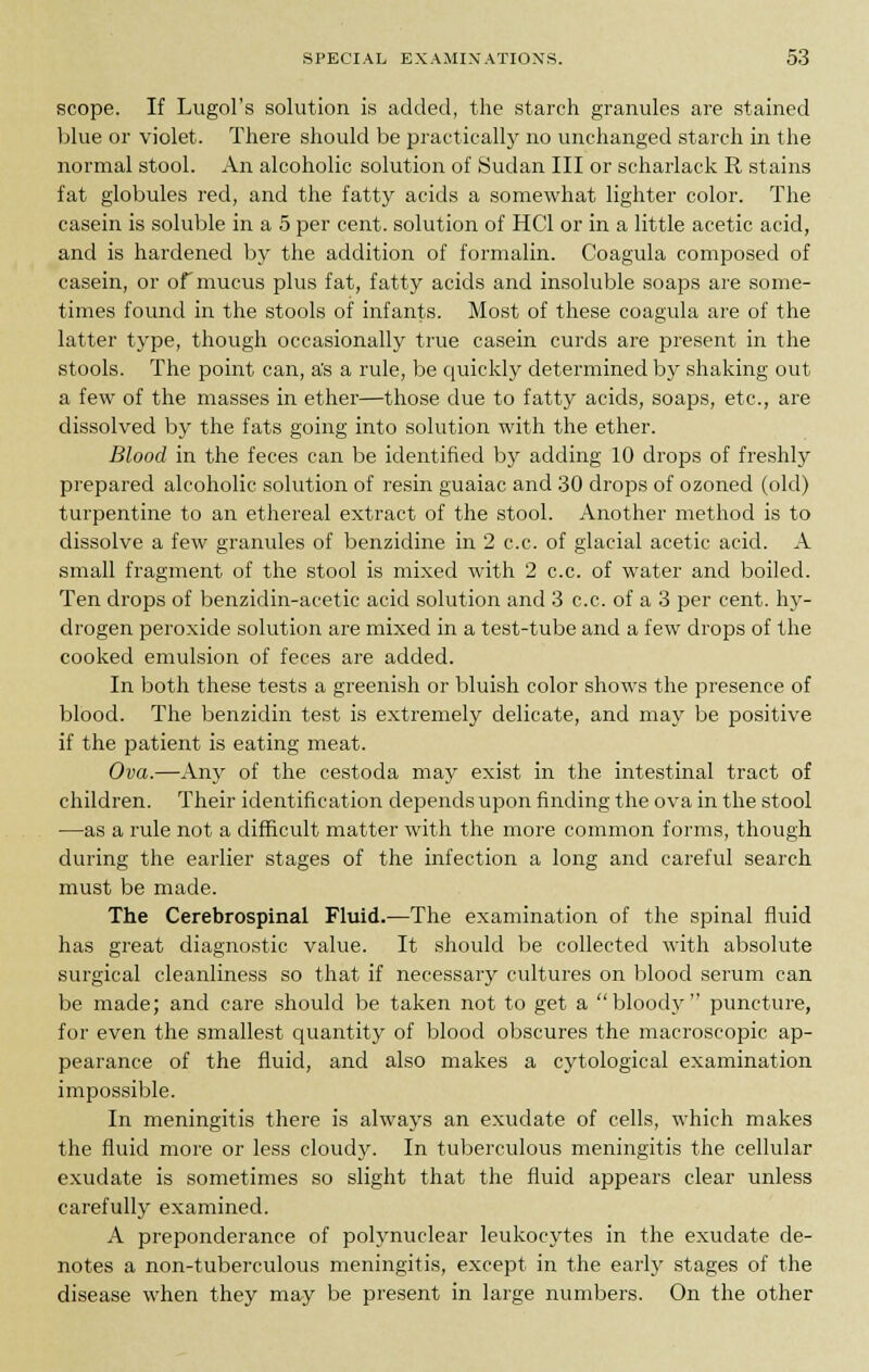 scope. If Lugol's solution is added, the starch granules are stained blue or violet. There should be practically no unchanged starch in the normal stool. An alcoholic solution of Sudan III or scharlack R stains fat globules red, and the fatty acids a somewhat lighter color. The casein is soluble in a 5 per cent, solution of HC1 or in a little acetic acid, and is hardened by the addition of formalin. Coagula composed of casein, or of mucus plus fat, fatty acids and insoluble soaps are some- times found in the stools of infants. Most of these coagula are of the latter type, though occasionally true casein curds are present in the stools. The point can, a's a rule, be quickly determined by shaking out a few of the masses in ether—those due to fatty acids, soaps, etc., are dissolved by the fats going into solution with the ether. Blood in the feces can be identified by adding 10 drops of freshly prepared alcoholic solution of resin guaiac and 30 drops of ozoned (old) turpentine to an ethereal extract of the stool. Another method is to dissolve a few granules of benzidine in 2 c.c. of glacial acetic acid. A small fragment of the stool is mixed with 2 c.c. of water and boiled. Ten drops of benzidin-acetic acid solution and 3 c.c. of a 3 per cent, hy- drogen peroxide solution are mixed in a test-tube and a few drops of the cooked emulsion of feces are added. In both these tests a greenish or bluish color shows the presence of blood. The benzidin test is extremely delicate, and may be positive if the patient is eating meat. Ova.—Any of the cestoda may exist in the intestinal tract of children. Their identification depends upon finding the ova in the stool —as a rule not a difficult matter with the more common forms, though during the earlier stages of the infection a long and careful search must be made. The Cerebrospinal Fluid.—The examination of the spinal fluid has great diagnostic value. It should be collected with absolute surgical cleanliness so that if necessary cultures on blood serum can be made; and care should be taken not to get a bloody puncture, for even the smallest quantity of blood obscures the macroscopic ap- pearance of the fluid, and also makes a cytological examination impossible. In meningitis there is always an exudate of cells, which makes the fluid more or less cloudy. In tuberculous meningitis the cellular exudate is sometimes so slight that the fluid appears clear unless carefully examined. A preponderance of polynuclear leukocytes in the exudate de- notes a non-tuberculous meningitis, except in the early stages of the disease when they may be present in large numbers. On the other
