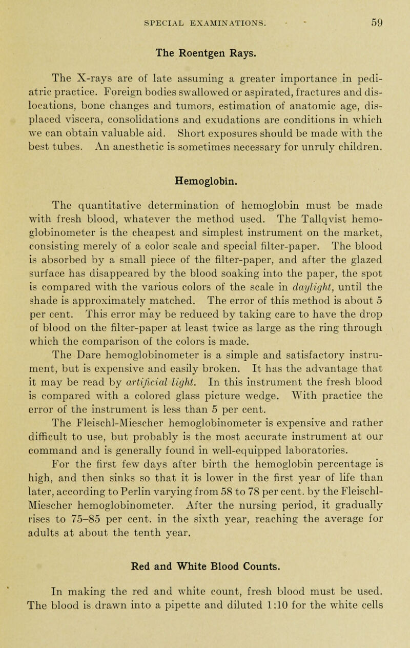 The Roentgen Rays. The X-rays are of late assuming a greater importance in pedi- atric practice. Foreign bodies swallowed or aspirated, fractures and dis- locations, bone changes and tumors, estimation of anatomic age, dis- placed viscera, consolidations and exudations are conditions in which we can obtain valuable aid. Short exposures should be made with the best tubes. An anesthetic is sometimes necessary for unruly children. Hemoglobin. The quantitative determination of hemoglobin must be made with fresh blood, whatever the method used. The Tallqvist hemo- globinometer is the cheapest and simplest instrument on the market, consisting merely of a color scale and special filter-paper. The blood is absorbed by a small piece of the filter-paper, and after the glazed surface has disappeared by the blood soaking into the paper, the spot is compared with the various colors of the scale in daylight, until the shade is approximately matched. The error of this method is about 5 per cent. This error may be reduced by taking care to have the drop of blood on the filter-paper at least twice as large as the ring through which the comparison of the colors is made. The Dare hemoglobinometer is a simple and satisfactory instru- ment, but is expensive and easily broken. It has the advantage that it may be read by artificial light. In this instrument the fresh blood is compared with a colored glass picture wedge. With practice the error of the instrument is less than 5 per cent. The Fleischl-Miescher hemoglobinometer is expensive and rather difficult to use, but probably is the most accurate instrument at our command and is generally found in well-equipped laboratories. For the first few days after birth the hemoglobin percentage is high, and then sinks so that it is lower in the first year of life than later, according to Perlin varying from 58 to 78 per cent, by the Fleischl- Miescher hemoglobinometer. After the nursing period, it gradually rises to 75-85 per cent, in the sixth year, reaching the average for adults at about the tenth year. Red and White Blood Counts. In making the red and white count, fresh blood must be used. The blood is drawn into a pipette and diluted 1:10 for the white cells