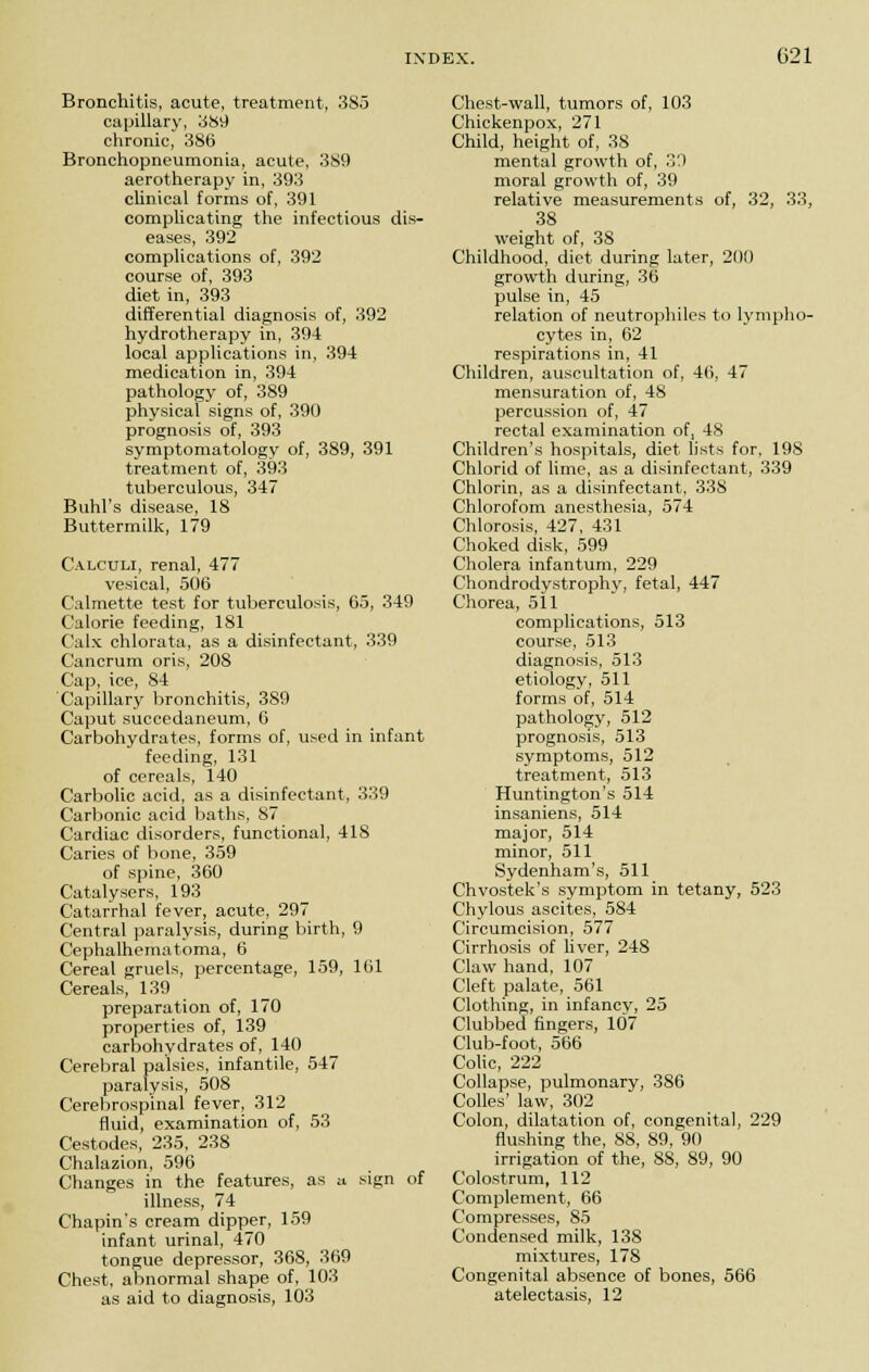 Bronchitis, acute, treatment, 3S5 capillary, 389 chronic, 386 Bronchopneumonia, acute, 389 aerotherapy in, 393 clinical forms of, 391 complicating the infectious dis- eases, 392 complications of, 392 course of, 393 diet in, 393 differential diagnosis of, 392 hydrotherapy in, 394 local applications in, 394 medication in, 394 pathology of, 389 physical signs of, 390 prognosis of, 393 symptomatology of, 389, 391 treatment of, 393 tuberculous, 347 Buhl's disease, 18 Buttermilk, 179 Calculi, renal, 477 vesical, 506 Calmette test for tuberculosis, 65, 349 Calorie feeding, 181 Calx chlorata, as a disinfectant, 339 Cancrum oris, 20S Cap, ice, 84 Capillary bronchitis, 389 Caput succedaneum, 6 Carbohydrates, forms of, used in infant feeding, 131 of cereals, 140 Carbolic acid, as a disinfectant, 339 Carbonic acid baths, 87 Cardiac disorders, functional, 418 Caries of bone, 359 of spine, 360 Catalysers, 193 Catarrhal fever, acute, 297 Central paralysis, during birth, 9 Cephalhematoma, 6 Cereal gruels, percentage, 159, 161 Cereals, 139 preparation of, 170 properties of, 139 carbohydrates of, 140 Cerebral palsies, infantile, 547 paralysis, 508 Cerebrospinal fever, 312 fluid, examination of, 53 Cestodes, 235, 238 Chalazion, 596 Changes in the features, as a, sign of illness, 74 Chapin's cream dipper, 159 infant urinal, 470 tongue depressor, 368, 369 Chest, abnormal shape of, 103 as aid to diagnosis, 103 Chest-wall, tumors of, 103 Chickenpox, 271 Child, height of, 38 mental growth of, 30 moral growth of, 39 relative measurements of, 32, 33, 38 weight of, 38 Childhood, diet during later, 200 growth during, 36 pulse in, 45 relation of neutrophiles to lympho- cytes in, 62 respirations in, 41 Children, auscultation of, 46, 47 mensuration of, 48 percussion of, 47 rectal examination of, 48 Children's hospitals, diet lists for, 19S Chlorid of lime, as a disinfectant, 339 Chlorin, as a disinfectant, 338 Chlorofom anesthesia, 574 Chlorosis, 427, 431 Choked disk, 599 Cholera infantum, 229 Chondrodystrophy, fetal, 447 Chorea, 511 complications, 513 course, 513 diagnosis, 513 etiology, 511 forms of, 514 pathology, 512 prognosis, 513 symptoms, 512 treatment, 513 Huntington's 514 insaniens, 514 major, 514 minor, 511 Sydenham's, 511 Chvostek's symptom in tetany, 523 Chylous ascites, 584 Circumcision, 577 Cirrhosis of liver, 24S Claw hand, 107 Cleft palate, 561 Clothing, in infancy, 25 Clubbed fingers, 107 Club-foot, 566 Colic, 222 Collapse, pulmonary, 386 Colles' law, 302 Colon, dilatation of, congenital, 229 flushing the, 88, 89, 90 irrigation of the, 88, 89, 90 Colostrum, 112 Complement, 66 Compresses, 85 Condensed milk, 138 mixtures, 178 Congenital absence of bones, 566 atelectasis, 12