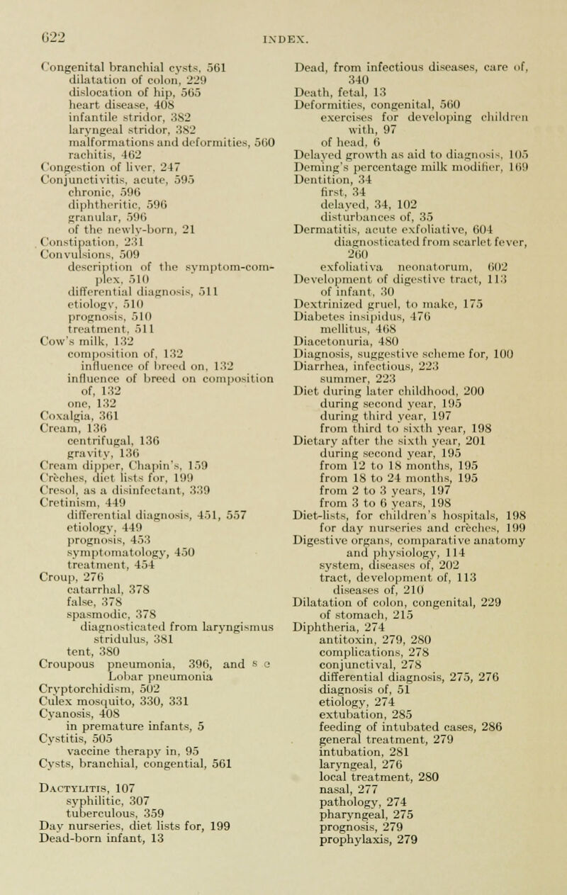 (122 Congenital branchial cysts, 561 dilatation of colon, 229 dislocation of hip, 565 heart disease, 40S infantile stridor, 382 laryngeal stridor, 382 malformations and deformities, 560 rachitis, 462 Congestion of liver, 247 Conjunctivitis, acute, 595 chronic, 596 diphtheritic, 596 granular, 596 of the newly-born, 21 Constipation, 231 Convulsions, 509 description of the symptom-corn* plex, 510 differential diagnosis, 511 etiology, 510 prognosis, 510 treatment, 51 1 Cow's milk, 132 composition of, 132 influence of breed on, 132 influence of breed on composition of, 132 one, 132 Coxalgia, 361 Cream, 136 centrifugal, 136 gravity, 136 Cream dipper, Chapin's, 159 Creches, diet lists fur. l!l!l Cresol, as a disinfectant, 339 Cretinism, 449 differential diagnosis, 451, 557 etiology, 449 prognosis, 453 symptomatology, 450 treatment, 454 Croup, 276 catarrhal, 378 false, 37S spasmodic, 378 diagnosticated from laryngismus stridulus, 381 tent, 380 Croupous pneumonia, 396, and s e Lobar pneumonia Cryptorchidism, 502 Culex mosquito, 330, 331 Cyanosis, 408 in premature infants, 5 Cystitis, 505 vaccine therapy in, 95 Cysts, branchial, congential, 561 Dactylitis, 107 syphilitic, 307 tuberculous, 359 Day nurseries, diet lists for, 199 Dead-born infant, 13 Dead, from infectious diseases, care of, 340 Death, fetal, 13 Deformities, congenital, 560 exercises for developing children with, 97 of head, 6 Delayed growth as aid to diagnosis, 105 Deming's percentage milk modifier, 169 Dentition, 34 first, 34 delayed, 34, 102 disturbances of, 35 Dermatitis, acute exfoliative, 604 diagnosticated from scarlet fever, 26(1 exfoliativa neonatorum, 602 Development of digestive tract, 113 of infant, 30 Dextrinized gruel, to make, 175 Diabetes insipidus, 476 mellitus, 468 Diacetonuria, 480 Diagnosis, suggestive scheme for, 100 Diarrhea, infectious, 223 summer, 223 Diet during later childhood, 200 during second year, 195 during third year, 197 from third to sixth year, 198 Dietary after the sixth year, 201 during second year, 195 from 12 to IS months, 195 from 18 to 24 months, 195 from 2 to 3 years, 197 from 3 to 6 years, 198 Diet-lists, for children's hospitals, 198 for day nurseries and creches, 199 Digestive organs, comparative anatomy and physiology, 114 system, diseases of, 2112 tract, development of, 113 diseases of, 210 Dilatation of colon, congenital, 229 of stomach, 215 Diphtheria, 274 antitoxin, 279, 2S0 complications, 278 conjunctival, 278 differential diagnosis, 275, 276 diagnosis of, 51 etiology, 274 extubation, 285 feeding of intubated cases, 286 general treatment, 279 intubation, 281 laryngeal, 276 local treatment, 280 nasal, 277 pathology, 274 pharyngeal, 275 prognosis, 279 prophylaxis, 279