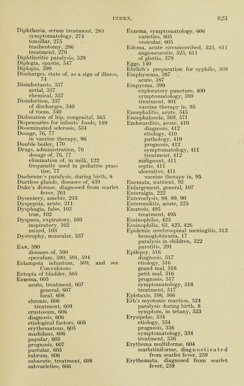Diphtheria, serum treatment, 280 symptomatology, 274 tonsillar, 275 tracheotomy, 286 treatment, 279 Diphtheritic paralysis, 529 Diplegia, spastic, 547 Diplopia, 599 Discharges, state of, as a sign of illness, 74 Disinfectants, 337 aerial, 337 chemical, 337 Disinfection, 337 of discharges, 340 of room, 340 Dislocation of hip, congenital, 565 Dispensaries for infants' foods, 189 Disseminated sclerosis, 534 Dosage, 76, 77 in vaccine therapy, 96 Double boiler, 170 Drugs, administration, 76 dosage of, 76, 77 elimination of, in milk, 122 frequently used in pediatric prac- tice, 77 Duchenne's paralysis, during birth, 8 Ductless glands, diseases of, 439 Duke's disease, diagnosed from scarlet fever, 261 Dysentery, amebic, 233 Dyspepsia, acute, 211 Dysphagia, false, 102 true, 102 Dyspnea, expiratory, 103 inspiratory, 102 mixed, 103 Dystrophy, muscular, 537 Ear, 590 diseases of, 590 speculum, 590, 591, 594 Eclampsia infantum, 509, and see Convulsions Ectopia of bladder, 565 Eczema, 605 acute, treatment, 607 general, 607 local, 60S chronic, 606 treatment, 609 crustosum, 606 diagnosis, 606 etiological factors, 605 erythematous, 605 madidans, 606 papular, 605 prognosis, 607 pustular, 605 rubrum, 606 subacute, treatment, 608 subvarieties, 606 Eczema, symptomatology, 606 varieties, 605 vesicular, 605 Edema, acute circumscribed, 525, 611 angioneurotic, 525, 611 of glottis, 379 Eggs, 140 Ehrlich's preparation for syphilis, 309 Emphysema, 387 acute, 387 Empyema, 399 exploratory puncture, 400 symptomatology, 399 treatment, 401 vaccine therapy in, 95 Encephalitis, acute, 545 Encephalocele, 569, 571 Endocarditis, acute, 410 diagnosis, 412 etiology, 410 pathology, 410 prognosis, 412 symptomatology, 411 treatment, 412 malignant, 411 septic, 411 ulcerative, 411 vaccine therapy in, 95 Enemata, nutrient, 92 Enlargement, general, 107 Enteralgia, 222 Enteroclysis, 88, 89, 90 Enterocolitis, acute, 225 Enuresis, 493 treatment, 495 Eosinophiles, 425 Eosinophilia, 63, 423, 426 Epidemic cerebrospinal meningitis, 312 hemoglobinuria, 17 paralysis in children, 322 parotitis, 291 Epilepsy, 516 diagnosis, 517 etiology, 516 grand mal, 516 petit mal, 516 prognosis, 517 symptomatology, 516 treatment, 517 Epistaxis, 106, 366 Erb's myotonic reaction, 524 paralysis during birth, 8 symptom, in tetany, 523 Erysipelas, 334 etiology, 334 prognosis, 336 symptomatology, 334 treatment, 336 Erythema multiforme, 604 scarlatiniforme, diagnosticated from scarlet fever, 259 Erythemata, diagnosed from scarlet fever, 259