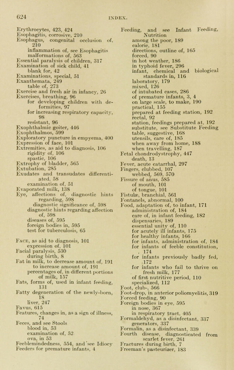 Erythrocytes, 423, 424 Esophagitis, corrosive, 210 Esophagus, congenital occlusion of, 2i0 inflammation of, see Esophagitis malformations of, 563 Essential paralysis of children, 317 Examination of sick child, 41 blank for, 42 Examinations, special, 51 Exanthemata, 249 table of, 273 Exercise and fresh air in infancy. 2ii Exercises, breathing, 96 for developing children with de- formities, 97 for increasing respiratory capacity, 98 resistant, 96 Exophthalmic goiter, 446 Exophthalmos, 599 Exploratory puncture in empyema, 400 Expression of face, 101 Extremities, as aid to diagnosis, 106 rigidity of, 106 spastic, 106 Extrophy of bladder, 565 Extubation, 285 Exudates and transudates differenti- ated, 58 examination of, 51 Evaporated milk, 138 Eye, affections of, diagnostic hints regarding, 598 diagnostic significance of, 598 diagnostic hints regarding affection of, 598 diseases of, 595 foreign bodies in, 595 test for tuberculosis, 65 Face, as aid to diagnosis, 101 expression of, 101 Facial paralysis, 530 during birth, 8 Fat in milk, to decrease amount of, 191 to increase amount of, 191 percentages of, in different portions of milk, 157 Fats, forms of, used in infant feeding, 131 Fatty degeneration of the newlv-born, IS liver, 247 Favus, 615 Features, changes in, as a sijrn of illness, 74 Feces, and see Stools blood in, 53 examination of, 52 ova, in 53 Feeblemindedness, 554, and see Idiocy Feeders for premature infants, 4 Feeding, and see Infant Feeding, Nutrition among the poor, 189 calorie, 181 directions, outline of, 165 forced, 90 in hot weather, 186 in typhoid fever, 296 infant, chemical and biological standards in, 116 laboratory, 179 mixed, 126 of intubated cases, 286 of premature infants, 3, 4 on large scale, to make, 190 practical, 155 prepared at feeding station, 192 rectal, 92 station, feedings prepared at, 192 substitute, see Substitute Feeding table, suggestive, 168 utensils, care of, 185 when away from home, 188 when travelling, 187 Fetal chondrodystrophy, 447 death, 13 Fever, acute catarrhal, 297 Fingers, clubbed, 107 webbed, 569, 570 Fissure of anus, 585 of mouth, 101 of tongue, 101 Fistula?, branchial, 561 Fontanels, abnormal, 100 Food, adaptation of, to infant, 171 administration of, 184 care of, in infant feeding, 182 dispensaries, 189 essential unity of, 110 for acutely ill infants, 175 for healthy infants, 166 for infants, administration of, 184 for infants of feeble constitution, , 174 for infants previously badly fed, ,172 for infants who fail to thrive on fresh milk, 177 of first nutritive period, 110 specialized, 112 Foot, club-, 566 Foot-drop, in anterior poliomyelitis, 319 Forced feeding, 90 Foreign bodies in eye, 595 in nose, 367 in respiratory tract, 405 Formaldehyd, as a disinfectant, 337 generators, 337 Formalin, as a disinfectant, 339 Fourth disease, diagnosticated from scarlet fever, 261 Fractures during birth, 7 Freeman's pasteurizer, 183