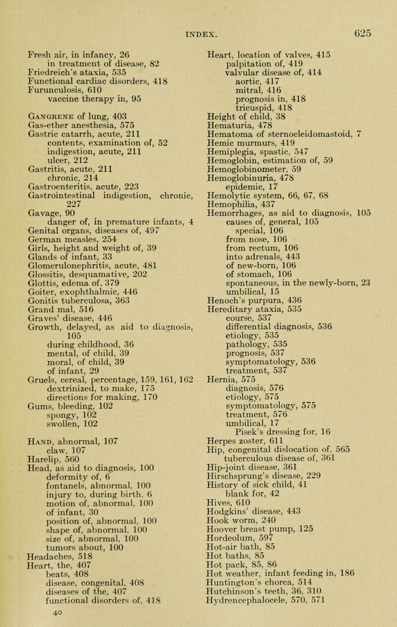 Fresh air, in infancy, 26 in treatment of disease, 82 Friedreich's ataxia, 535 Functional cardiac disorders, 418 Furunculosis, 610 vaccine therapy in, 95 Gangrene of lung, 403 Gas-ether anesthesia, 575 Gastric catarrh, acute, 211 contents, examination of, 52 indigestion, acute, 211 ulcer, 212 Gastritis, acute, 211 chronic, 214 Gastroenteritis, acute, 223 Gastrointestinal indigestion, chronic, 227 Gavage, 90 danger of, in premature infants, 4 Genital organs, diseases of, 497 German measles, 254 Girls, height and weight of, 39 Glands of infant, 33 Glomerulonephritis, acute, 481 Glossitis, desquamative, 202 Glottis, edema of, 379 Goiter, exophthalmic, 446 Gonitis tuberculosa, 363 Grand mal, 516 Graves' disease, 446 Growth, delayed, as aid to diagnosis, 105 during childhood, 36 mental, of child, 39 moral, of child, 39 of infant, 29 Gruels, cereal, percentage, 159, 161, 162 dextrinized, to make, 175 directions for making, 170 Gums, bleeding, 102 spongy, 102 swollen, 102 Hand, abnormal, 107 claw, 107 Harelip, 560 Head, as aid to diagnosis, 100 deformity of, 6 fontanels, abnormal, 100 injury to, during birth, 6 motion of, abnormal, 100 of infant, 30 position of, abnormal, 100 shape of, abnormal, 100 size of, abnormal, 100 tumors about, 100 Headaches, 518 Heart, the, 407 beats, 408 disease, congenital, 408 diseases of the, 407 functional disorders of, 418 4° Heart, location of valves, 415 palpitation of, 419 valvular disease of, 414 aortic, 417 mitral, 416 prognosis in, 418 tricuspid, 418 Height of child, 38 Hematuria, 478 Hematoma of sternocleidomastoid, 7 Hemic murmurs, 419 Hemiplegia, spastic, 547 Hemoglobin, estimation of, 59 Hemoglobinometer, 59 Hemoglobinuria, 478 epidemic, 17 Hemolytic system, 66, 67, 68 Hemophilia, 437 Hemorrhages, as aid to diagnosis, 105 causes of, general, 105 special, 106 from nose, 106 from rectum, 106 into adrenals, 443 of new-born, 106 of stomach, 106 spontaneous, in the newly-born, 23 umbilical, 15 Henoch's purpura, 436 Hereditary ataxia, 535 course, 537 differential diagnosis, 536 etiology, 535 pathology, 535 prognosis, 537 symptomatology, 536 treatment, 537 Hernia, 575 diagnosis, 576 etiology, 575 symptomatology, 575 treatment, 576 umbilical, 17 Pisek's dressing for, 16 Herpes zoster, 611 Hip, congenital dislocation of, 565 tuberculous disease of, 361 Hip-joint disease, 361 Hirschsprung's disease, 229 History of sick child, 41 blank for, 42 Hives, 610 Hodgkins' disease, 443 Hook worm, 240 Hoover breast pump, 125 Hordeolum, 597 Hot-air bath, 85 Hot baths, 85 Hot pack, 85, 86 Hot weather, infant feeding in, 186 Huntington's chorea, 514 Hutchinson's teeth, 36, 310 Hydrencephalocele, 570, 571